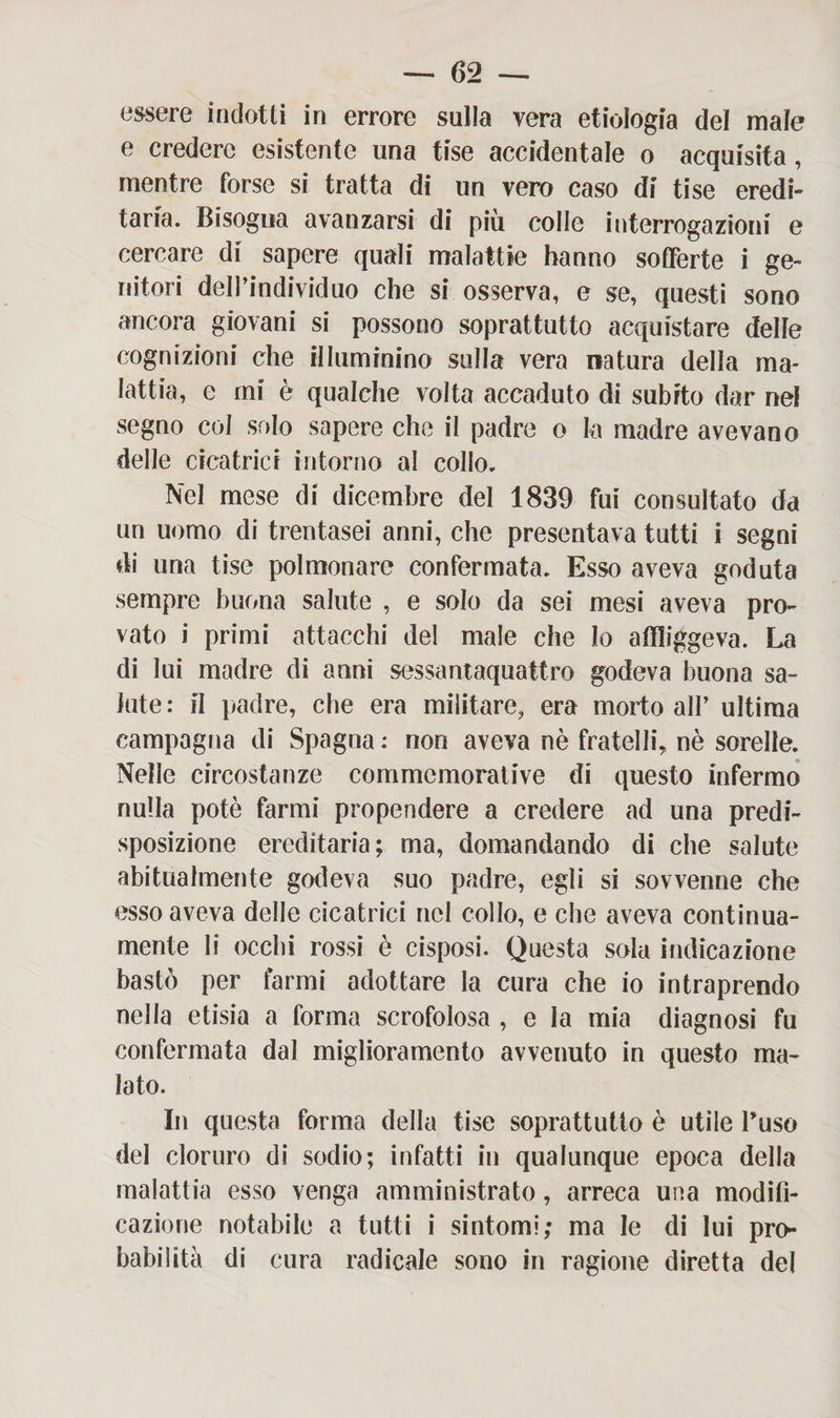 essere indotti in errore sulla vera etiologia del male e credere esistente una tise accidentale o acquisita, mentre forse si tratta di un vero caso di tise eredi¬ taria. Bisogna avanzarsi di più colle interrogazioni e cercare di sapere quali malattie hanno sofferte i ge¬ nitori dell’individuo che si osserva, e se, questi sono ancora giovani si possono soprattutto acquistare delle cognizioni che illuminino sulla vera natura della ma¬ lattia, e mi è qualche volta accaduto di subito dar nel segno col srdo sapere che il padre o la madre avevano delle cicatrici intorno al collo. Nel mese di dicembre del 1839 fui consultato da un uomo di trentasei anni, che presentava tutti i segni di una tise polmonare confermata. Esso aveva goduta sempre buona salute , e solo da sei mesi aveva pro¬ vato i primi attacchi del male che lo affliggeva. La di lui madre di anni sessantaquattro godeva buona sa¬ lute: il padre, che era militare, era morto all’ ultima campagna di Spagna : non aveva nè fratelli, nè sorelle. Nelle circostanze commemorative di questo infermo nulla potè farmi propendere a credere ad una predi¬ sposizione ereditaria; ma, domandando di che salute abitualmente godeva suo padre, egli si sovvenne che esso aveva delle cicatrici nel collo, e che aveva continua- mente li occhi rossi è cisposi. Questa sola indicazione bastò per farmi adottare la cura che io intraprendo nella etisia a forma scrofolosa , e la mia diagnosi fu confermata dal miglioramento avvenuto in questo ma¬ lato. In questa forma della tise soprattutto è utile fuso del cloruro di sodio; infatti in qualunque epoca della malattia esso venga amministrato, arreca una modifi¬ cazione notabile a tutti i sintomi; ma le di lui pro¬ babilità di cura radicale sono in ragione diretta del