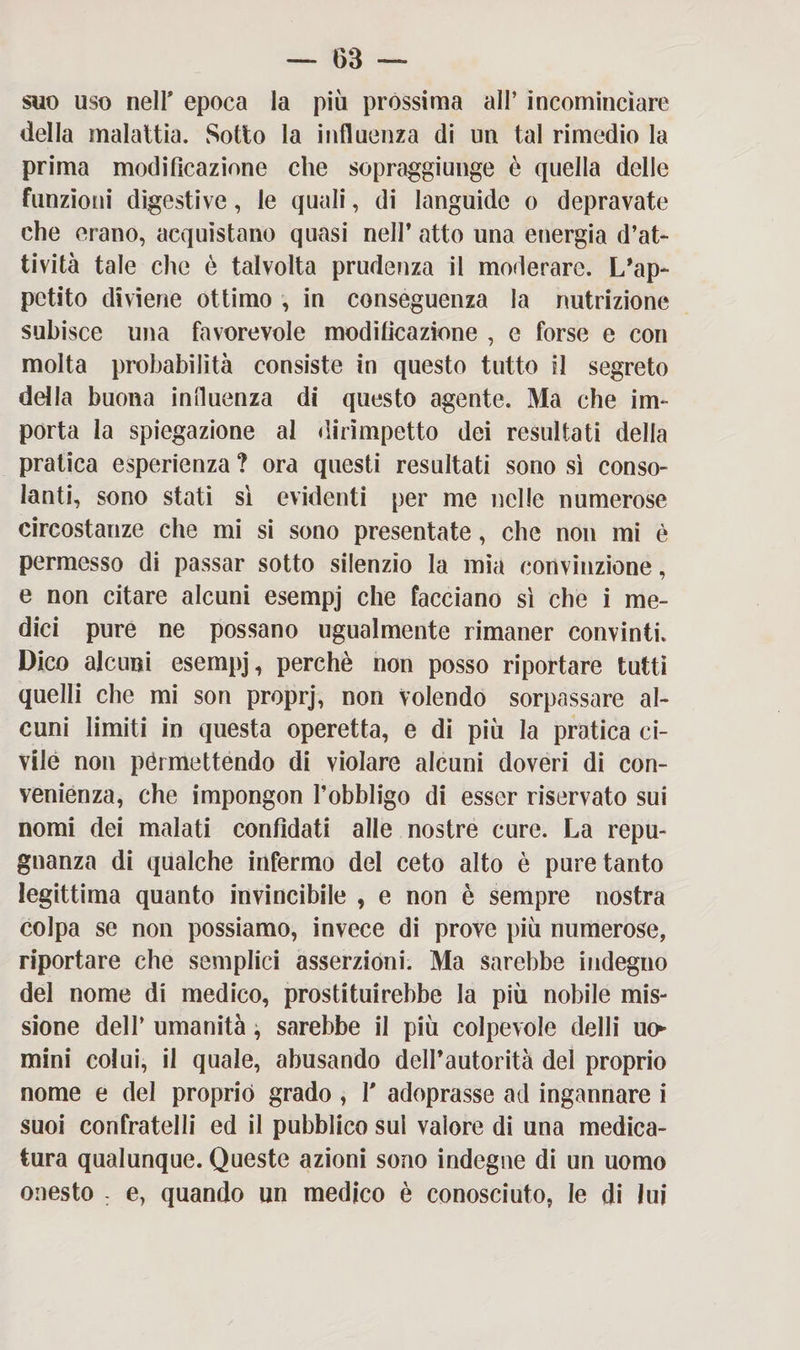 suo uso nell* epoca la più prossima all’ incominciare della malattia. Sotto la influenza di un tal rimedio la prima modificazione che sopraggiunge è quella delle funzioni digestive, le quali, di languide o depravate che erano, acquistano quasi nell’ atto una energia d’at¬ tività tale che è talvolta prudenza il moderare. L’ap¬ petito diviene ottimo , in conseguenza la nutrizione subisce una favorevole modificazione , e forse e con molta probabilità consiste in questo tutto il segreto della buona influenza di questo agente. Ma che im¬ porta la spiegazione al dirimpetto dei resultati della pratica esperienza ? ora questi resultati sono sì conso¬ lanti, sono stati sì evidenti per me nelle numerose circostanze che mi si sono presentate, che non mi è permesso di passar sotto silenzio la mia convinzione, e non citare alcuni esempj che facciano sì che i me¬ dici pure ne possano ugualmente rimaner convinti. Dico alcuni esempj, perchè non posso riportare tutti quelli che mi son proprj, non volendo sorpassare al¬ cuni limiti in questa operetta, e di più la pratica ci¬ vile non pérmettendo di violare alcuni doveri di con¬ venienza, che impongon l’obbligo di esser riservato sui nomi dei malati confidati alle nostre cure. La repu- gnanza di qualche infermo del ceto alto è pure tanto legittima quanto invincibile , e non è sempre nostra colpa se non possiamo, invece di prove più numerose, riportare che semplici asserzioni. Ma sarebbe indegno del nome di medico, prostituirebbe la più nobile mis¬ sione dell’ umanità, sarebbe il più colpevole delli uo¬ mini colui, il quale, abusando dell’autorità del proprio nome e del proprio grado , T adoprasse ad ingannare i suoi confratelli ed il pubblico sul valore di una medica¬ tura qualunque. Queste azioni sono indegne di un uomo onesto . e, quando un medico è conosciuto, le di lui
