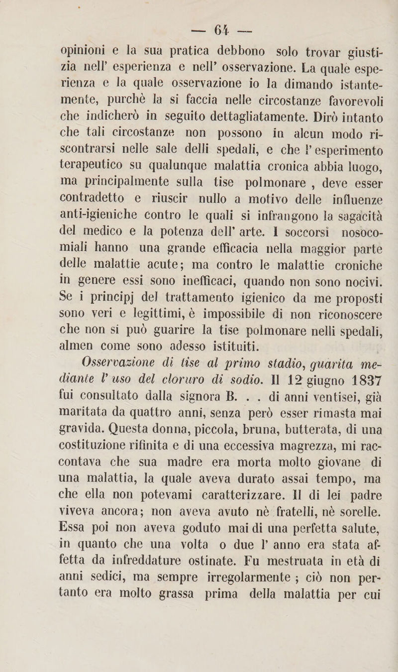 opinioni e la sua pratica debbono solo trovar giusti¬ zia nell’ esperienza e nell’ osservazione. La quale espe¬ rienza e la quale osservazione io la dimando istante- mente, purché la si faccia nelle circostanze favorevoli che indicherò in seguito dettagliatamente. Dirò intanto che tali circostanze non possono in alcun modo ri¬ scontrarsi nelle sale delli spedali, e che 1’ esperimento terapeutico su qualunque malattia cronica abbia luogo, ma principalmente sulla tise polmonare , deve esser contradetto e riuscir nullo a motivo delle influenze anti-igieniche contro le quali si infrangono la sagacità del medico e la potenza dell’ arte. I soccorsi nosoco¬ miali hanno una grande efficacia nella maggior parte delle malattie acute; ma contro le malattie croniche in genere essi sono inefficaci, quando non sono nocivi. Se i principi del trattamento igienico da me proposti sono veri e legittimi, è impossibile di non riconoscere che non si può guarire la tise polmonare nell! spedali, almen come sono adesso istituiti. Osservazione di tise al primo stadio, guarita me¬ diante V uso del cloruro di sodio. II 12 giugno 1837 fui consultato dalla signora B. . . di anni ventisei, già maritata da quattro anni, senza però esser rimasta mai gravida. Questa donna, piccola, bruna, butterata, di una costituzione rifinita e di una eccessiva magrezza, mi rac¬ contava che sua madre era morta molto giovane di una malattia, la quale aveva durato assai tempo, ma che ella non potevami caratterizzare. II di lei padre viveva ancora; non aveva avuto nè fratelli, nè sorelle. Essa poi non aveva goduto mai di una perfetta salute, in quanto che una volta o due 1’ anno era stata af¬ fetta da infreddature ostinate. Fu mestruata in età di anni sedici, ma sempre irregolarmente ; ciò non per¬ tanto era molto grassa prima della malattia per cui