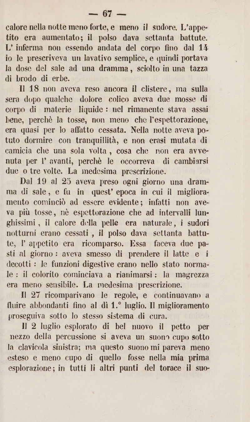 calore nella notte meno forte, e meno il sudore. L’appe¬ tito era aumentato; il polso dava settanta battute. L’ inferma non essendo andata del corpo fino dal 14 io le prescriveva un lavativo semplice, e quindi portava la dose del sale ad una dramma, sciolto in una tazza di brodo di erbe. Il 18 non aveva reso ancora il clistere, ma sulla sera dopo qualche dolore colico aveva due mosse di corpo di materie liquide : nel rimanente stava assai bene, perchè la tosse, non meno che P espettorazione, era quasi per lo affatto cessata. Nella notte aveva po¬ tuto dormire con tranquillità, e non crasi mutata di camicia che una sola volta , cosa che non era avve¬ nuta per l* avanti, perchè le occorreva di cambiarsi due o tre volte. La medesima prescrizione. Dal 19 al 25 aveva preso ogni giorno una dram¬ ma di sale, e fu in quest’ epoca in cui il migliora¬ mento cominciò ad essere evidente; infatti non ave¬ va più tosse, nè espettorazione che ad intervalli lun¬ ghissimi, il calore della pelle era naturale, i sudori notturni erano cessati , il polso dava settanta battu¬ te, P appetito era ricomparso. Essa faceva due pa¬ sti al giorno : aveva smesso di prendere il latte e i decotti : le funzioni digestive erano nello stato norma¬ le : il colorito cominciava a rianimarsi : la magrezza era meno sensibile. La medesima prescrizione. Il 27 ricomparivano le regole, e continuavano a fluire abbondanti fino al dì l.° luglio. Il miglioramento proseguiva sotto lo stesso sistema di cura. 11 2 luglio esplorato di bel nuovo il petto per nezzo della percussione si aveva un suono cupo sotto la clavicola sinistra; ma questo suono mi pareva meno esteso e meno cupo di quello fosse nella mia prima esplorazione; in tutti li altri punti del torace il suo-
