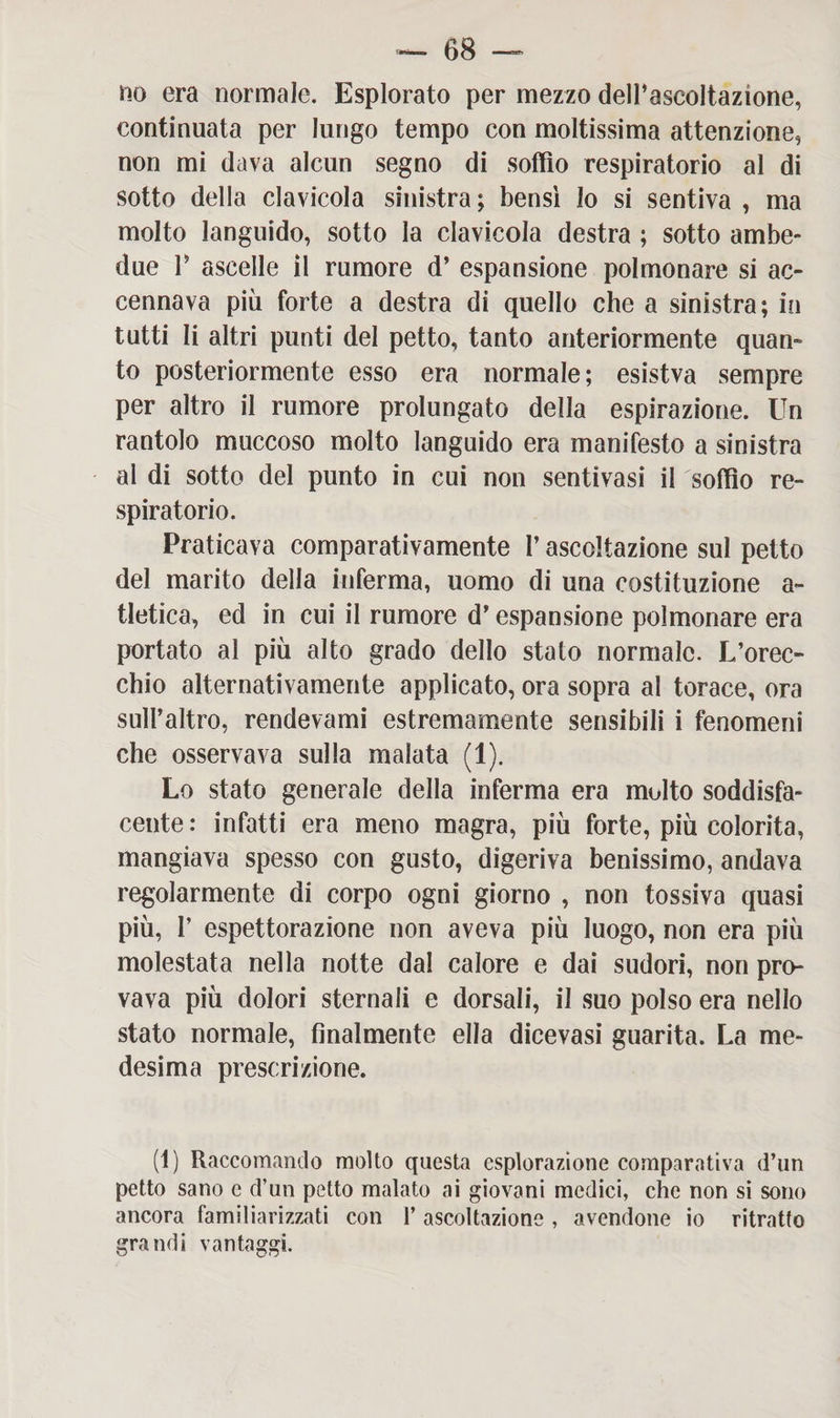 no era normale. Esplorato per mezzo delPascoltazione, continuata per lungo tempo con moltissima attenzione, non mi dava alcun segno di soffio respiratorio al di sotto della clavicola sinistra ; bensì Io si sentiva , ma molto languido, sotto la clavicola destra ; sotto ambe¬ due V ascelle il rumore d’ espansione polmonare si ac¬ cennava più forte a destra di quello che a sinistra; in tutti li altri punti del petto, tanto anteriormente quan¬ to posteriormente esso era normale; esistva sempre per altro il rumore prolungato della espirazione. Un rantolo muccoso molto languido era manifesto a sinistra al di sotto del punto in cui non sentivasi il soffio re¬ spiratorio. Praticava comparativamente l’ascoltazione sul petto del marito della inferma, uomo di una costituzione a~ tletica, ed in cui il rumore d’espansione polmonare era portato al più alto grado dello stato normale. L’orec¬ chio alternativamente applicato, ora sopra al torace, ora sull’altro, rendevami estremamente sensibili i fenomeni che osservava sulla malata (1). Lo stato generale della inferma era molto soddisfa¬ cente : infatti era meno magra, più forte, più colorita, mangiava spesso con gusto, digeriva benissimo, andava regolarmente di corpo ogni giorno , non tossiva quasi più, I’ espettorazione non aveva più luogo, non era più molestata nella notte dal calore e dai sudori, non pro¬ vava più dolori sternali e dorsali, il suo polso era nello stato normale, finalmente ella dicevasi guarita. La me¬ desima prescrizione. (1) Raccomando molto questa esplorazione comparativa d’un petto sano e d’un petto malato ai giovani medici, che non si sono ancora familiarizzati con Y ascoltazione , avendone io ritratto grandi vantaggi.