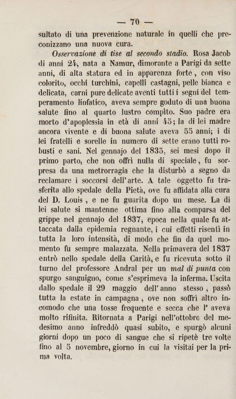 saltato di una prèverizione naturale in quelli che pre¬ conizzano una nuova cura. Osservazione di lise al secondo stadio. Rosa Jacob di anni 24, nata a Namur, dimorante a Parigi da sette anni, di atta statura ed in apparenza forte, con viso colorito, occhi turchini, capelli castagni, pelle bianca e delicata, carni pure delicate aventi tutti i segni del tem¬ peramento linfatico, aveva sempre goduto di una buona salute fino al quarto lustro compito. Suo padre era morto d’apoplessia in età di anni 45; la di lei madre ancora vivente e di buona salute aveva 55 anni; i di lei fratelli e sorelle in numero di sette erano tutti ro¬ busti e sani. Nel gennajo del 1835, sei mesi dopo il primo parto, che non offrì nulla di speciale, fu sor¬ presa da una metrorragia che la disturbò a segno da reclamare i soccorsi dett’arte. A tale oggetto fu tra¬ sferita allo spedale della Pietà, ove fu affidata alla cura del D. Louis , e ne fu guarita dopo un mese. La di lei salute si mantenne ottima fino alla comparsa del grippe nel gennajo del 1837, epoca nella quale fu at¬ taccata dalla epidemia regnante, i cui effetti risentì in tutta la loro intensità, di modo che fin da quel mo¬ mento fu sempre malazzata. Nella primavera del 1837 entrò nello spedale della Carità* e fu ricevuta sotto il turno del professore Andrai per un mal di punta con spurgo sanguigno, come s’esprimeva la inferma. Uscita dallo spedale il 29 maggio dell* anno stesso , passò tutta la estate in campagna , ove non soffrì altro in¬ comodo che una tosse frequente e secca che 1* aveva molto rifinita; Ritornata a Parigi nelPottobre del me¬ desimo anno infreddò quasi subito, e spurgò alcuni giorni dopo un poco di sangue che si ripetè tre volte fino al 5 novembre, giorno in cui la visitai per la pri¬ ma volta,
