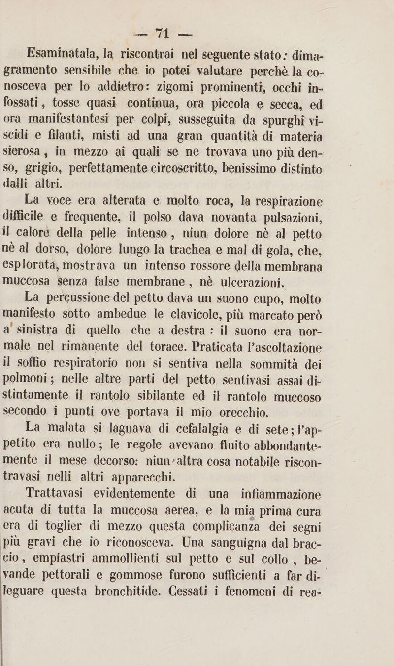 Esaminatala, la riscontrai nel seguente stato ; dima¬ gramento sensibile che io potei valutare perchè la co¬ nosceva per Io addietro: zigomi prominenti, occhi in¬ fossati , tosse quasi continua, ora piccola e secca, ed ora manifestantesi per colpi, susseguita da spurghi vi¬ scidi e filanti, misti ad una gran quantità di materia sierosa, in mezzo ai quali se ne trovava uno più den¬ so, grigio, perfettamente circoscritto, benissimo distinto dalli altri. La voce era alterata e molto roca, la respirazione difficile e frequente, il polso dava novanta pulsazioni, il calore della pelle intenso, niun dolore nè al petto nè al dorso, dolore lungo la trachea e mal di gola, che, esplorata, mostrava un intenso rossore della membrana muccosa senza false membrane, nè ulcerazioni. La percussione del petto dava un suono cupo, molto manifesto sotto ambedue le clavicole, più marcato però a sinistra di quello che a destra : il suono era nor¬ male nel rimanente del torace. Praticata l’ascoltazione il soffio respiratorio non si sentiva nella sommità dei polmoni ; nelle altre parti del petto sentivasi assai di¬ stintamente il rantolo sibilante ed il rantolo muccoso secondo i punti ove portava il mio orecchio. La malata si lagnava di cefalalgia e di sete l’ap¬ petito era nullo ; le regole avevano fluito abbondante¬ mente il mese decorso: niun ' al tra cosa notabile riscon¬ trasi nelli altri apparecchi. Trattavasi evidentemente di una infiammazione acuta di tutta la muccosa aerea, e la mia prima cura era di toglier di mezzo questa complicanza dei segni più gravi che io riconosceva. Una sanguigna dal brac¬ cio , empiastri ammollienti sul petto e sul collo , be¬ vande pettorali e gommose furono sufficienti a far di¬ leguare questa bronchitide. Cessati i fenomeni di rea-