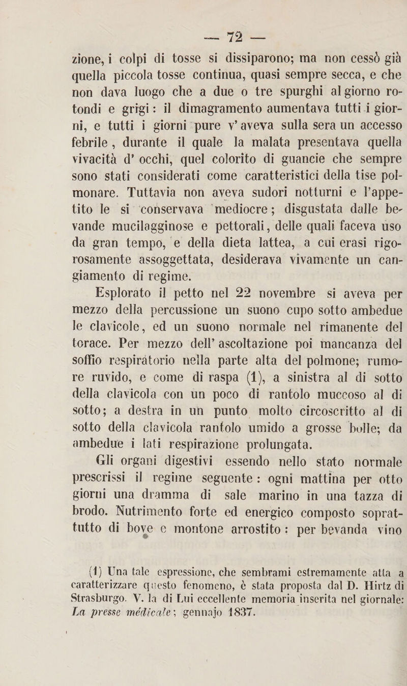 zione, i colpi di tosse si dissiparono; ma non cessò già quella piccola tosse continua, quasi sempre secca, e che non dava luogo che a due o tre spurghi al giorno ro¬ tondi e grigi : il dimagramento aumentava tutti i gior¬ ni, e tutti i giorni pure v’ aveva sulla sera un accesso febrile , durante il quale la malata presentava quella vivacità d’ occhi, quel colorito di guancie che sempre sono stati considerati come caratteristici della tise pol¬ monare. Tuttavia non aveva sudori notturni e Fappe- tito le si conservava mediocre; disgustata dalle be^ vande mucilagginose e pettorali, delle quali faceva uso da gran tempo, e della dieta lattea, a cui erasi rigo¬ rosamente assoggettata, desiderava vivamente un can¬ giamento di regime. Esplorato il petto nel 22 novembre si aveva per mezzo della percussione un suono cupo sotto ambedue le clavicole, ed un suono normale nel rimanente del torace. Per mezzo dell’ ascoltazione poi mancanza del soffio respiratorio nella parte alta del polmone; rumo¬ re ruvido, e come di raspa (1), a sinistra al di sotto della clavicola con un poco di rantolo muccoso al di sotto; a destra in un punto molto circoscritto al di sotto della clavicola rantolo umido a grosse bolle; da ambedue i lati respirazione prolungata. Gli organi digestivi essendo nello stato normale prescrissi il regime seguente : ogni mattina per otto giorni una dramma di sale marino in una tazza di brodo. Nutrimento forte ed energico composto soprat¬ tutto di bove e montone arrostito : per bevanda vino (1) Una tale espressione, che sembrami estremamente atta a caratterizzare questo fenomeno, è stata proposta dal D. Hirtz di Strasburgo. V. la di Lui eccellente memoria inserita nel giornale: La presse medicale'., gennajo 1837.