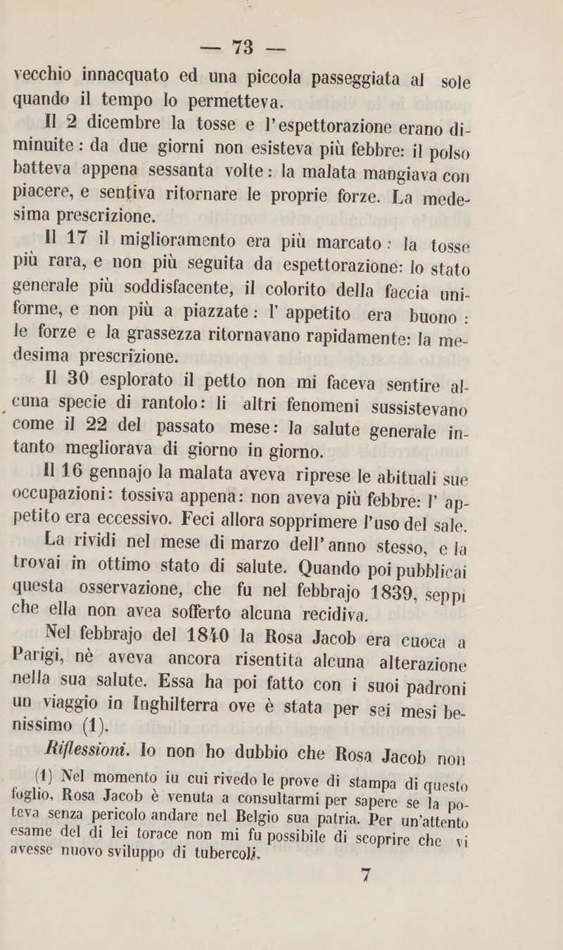 vecchio innacquato ed una piccola passeggiata al sole quando il tempo lo permetteva. Il 2 dicembre la tosse e V espettorazione erano di¬ minuite : da due giorni non esisteva più febbre: il polso batteva appena sessanta volte : la malata mangiava con piacere, e sentiva ritornare le proprie forze. La mede¬ sima prescrizione. Il 17 il miglioramento era più marcato : la tosse più rara, e non più seguita da espettorazione: lo stato generale più soddisfacente, il colorito della faccia uni¬ forme, e non più a piazzate : I’ appetito era buono : le forze e la grassezza ritornavano rapidamente: la me¬ desima prescrizione. Il 30 esplorato il petto non mi faceva sentire al¬ cuna specie di rantolo: li altri fenomeni sussistevano come il 22 del passato mese: la salute generale in¬ tanto megliorava di giorno in giorno. Il 16 gennajo la malata aveva riprese le abituali sue occupazioni: tossiva appena: non aveva più febbre: V ap¬ petito era eccessivo. Feci allora sopprimere l’uso del sale. La rividi nel mese di marzo dell’anno stesso, eia trovai in ottimo stato di salute. Quando poi pubblicai questa osservazione, che fu nel febbrajo 1839, seppi che ella non avea sofferto alcuna recidiva. Nel febbrajo del 1840 la Rosa Jacob era cuoca a Parigi, nè aveva ancora risentita alcuna alterazione nella sua salute. Essa ha poi fatto con i suoi padroni un viaggio in Inghilterra ove è stata per sei mesi be¬ nissimo (1). Riflessioni. Io non ho dubbio che Rosa Jacob non (1) Nel momento iu cui rivedo le prove di stampa di questo loglio, Rosa Jacob è venuta a consultarmi per sapere se la po¬ teva senza pericolo andare nel Belgio sua patria. Per un’attento esame del di lei torace non mi fu possibile di scoprire che vi avesse nuovo sviluppo di tubercoli. 7