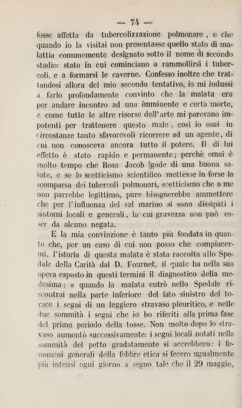 fosse affetta da tubercolizzazione polmonare , e che quando io la visitai non presentasse quello stato di ma¬ lattia comunemente designato sotto il nome di secondo stadio: stato in cui cominciano a rammollirsi i tuber¬ coli, e a formarsi le caverne. Confesso inoltre che trat¬ tandosi allora del mio secondo tentativo, io mi indussi a farlo profondamente convinto che la malata era per andare incontro ad una imminente e certa morte, e come tutte le altre risorse dell’arte mi parevano im¬ potenti per trattenere questo male , così io osai in circostanze tanto sfavorevoli ricorrere ad un agente, di coi non conosceva ancora tutto il potere. Il di Ini effetto è stato rapido e permanente; perchè ornai è molto tempo che Uosa Jacob [gode di una buona sa¬ lute, e se lo scetticismo scientifico mettesse in forse la scomparsa dei tubercoli polmonari, scetticismo che a me non parrebbe legittimo, pure bisognerebbe ammettere che per F influenza del sai marino si sono dissipati ì sintomi locali e generali, la cui gravezza non può es¬ ser da alcuno negata. E la mia convinzione è tanto più fondata in quan¬ to che, per un caso di cui non posso che compiacer¬ mi, F istoria di questa malata è stata raccolta allo Spe¬ dale della Carità dal D. Fournet, il quale ha nella sua opera esposto in questi termini il diagnostico della me¬ desima : « quando la malata entrò nello Spedale ri¬ scontrai nella parte inferiore del lato sinistro del to¬ race i segni di un leggiero stravaso pleuritico, e nelle due sommità i segni che io ho riferiti alla prima fase del primo periodo della tosse. Non molto dopo lo stra¬ vaso aumentò successivamente: i segni locali notati nella sommità del petto gradatamente si accrebbero: i fe¬ nomeni generali della febbre etica si fecero ugualmente più intensi ogni giorno a segno tale che il 29 maggio,