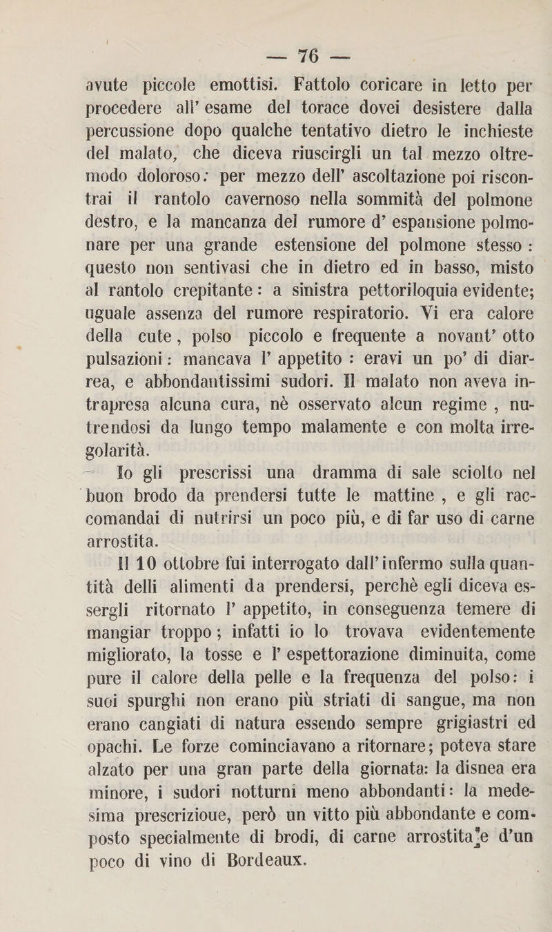 avute piccole emottisi. Fattolo coricare iu letto per procedere alì’ esame del torace dovei desistere dalla percussione dopo qualche tentativo dietro le inchieste del malato, che diceva riuscirgli un tal mezzo oltre¬ modo doloroso; per mezzo dell’ ascoltazione poi riscon¬ trai il rantolo cavernoso nella sommità del polmone destro, e la mancanza del rumore d’ espansione polmo¬ nare per una grande estensione del polmone stesso : questo non sentivasi che in dietro ed in basso, misto al rantolo crepitante : a sinistra pettoriloquia evidente; uguale assenza del rumore respiratorio. Vi era calore della cute, polso piccolo e frequente a novant’ otto pulsazioni : mancava V appetito : eravi un po’ di diar¬ rea, e abbondantissimi sudori. Il malato non aveva in¬ trapresa alcuna cura, nè osservato alcun regime , nu¬ trendosi da lungo tempo malamente e con molta irre¬ golarità. 10 gli prescrissi una dramma di sale sciolto nei buon brodo da prendersi tutte le mattine , e gli rac¬ comandai di nutrirsi un poco più, e di far uso di carne arrostita. 11 10 ottobre fui interrogato dall’infermo sulla quan¬ tità delli alimenti da prendersi, perchè egli diceva es¬ sergli ritornato V appetito, in conseguenza temere di mangiar troppo ; infatti io lo trovava evidentemente migliorato, la tosse e F espettorazione diminuita, come pure il calore della pelle e la frequenza del polso: i suoi spurghi non erano più striati di sangue, ma non erano cangiati di natura essendo sempre grigiastri ed opachi. Le forze cominciavano a ritornare; poteva stare alzato per una gran parte della giornata: la disnea era minore, i sudori notturni meno abbondanti: la mede¬ sima prescrizioue, però un vitto più abbondante e com¬ posto specialmente di brodi, di carne arrostitale d’un poco di vino di Bordeaux.