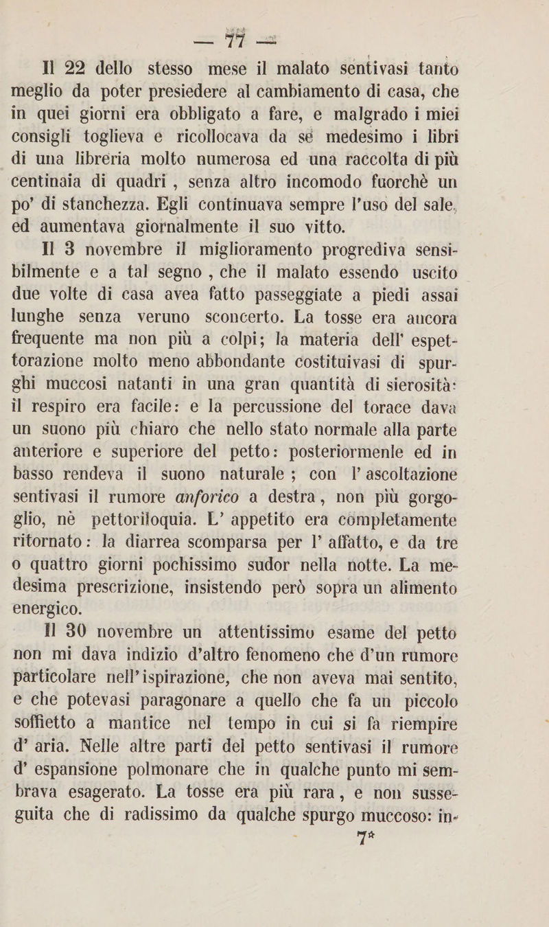 . , ? Il 22 dello stesso mese il malato sentivasi tanto meglio da poter presiedere al cambiamento di casa, che in quei giorni era obbligato a fare, e malgrado i miei consigli toglieva e ricollocava da se' medesimo i libri di una libreria molto numerosa ed una raccolta di più centinaia di quadri , senza altro incomodo fuorché un po’ di stanchezza. Egli continuava sempre l’uso del sale ed aumentava giornalmente il suo vitto. Il 3 novembre il miglioramento progrediva sensi¬ bilmente e a tal segno , che il malato essendo uscito due volte di casa avea fatto passeggiate a piedi assai lunghe senza veruno sconcerto. La tosse era ancora frequente ma non più a colpi; la materia dell’ espet¬ torazione molto meno abbondante costituivasi di spur¬ ghi muccosi natanti in una gran quantità di sierosità: il respiro era facile: e la percussione del torace dava un suono più chiaro che nello stato normale alla parte anteriore e superiore del petto: posteriormenle ed in basso rendeva il suono naturale ; con l’ascoltazione sentivasi il rumore anforico a destra, non più gorgo¬ glio, nè pettoriloquia. L’ appetito era completamente ritornato : la diarrea scomparsa per 1’ affatto, e da tre o quattro giorni pochissimo sudor nella notte. La me¬ desima prescrizione, insistendo però sopra un alimento energico. Il 30 novembre un attentissimo esame del petto non mi dava indizio d’altro fenomeno che d’un rumore particolare nell’ispirazione, che non aveva mai sentito, e che potevasi paragonare a quello che fa un piccolo soffietto a mantice nel tempo in cui si fa riempire d’ aria. Nelle altre parti del petto sentivasi il rumore d’ espansione polmonare che in qualche punto mi sem¬ brava esagerato. La tosse era più rara, e non susse¬ guita che di radissimo da qualche spurgo muccoso: in- 7*
