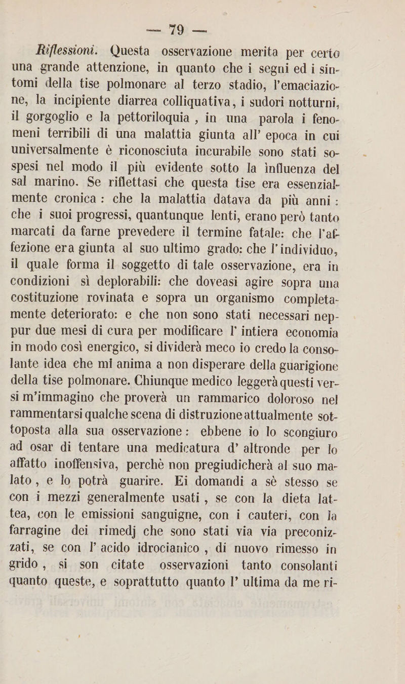 Riflessioni. Questa osservazione merita per certo una grande attenzione, in quanto che i segni ed i sin¬ tomi della tise polmonare al terzo stadio, Pemaciazio- ne, la incipiente diarrea colliquativa, i sudori notturni, il gorgoglio e la pettoriloquia , in una parola i feno¬ meni terribili di una malattia giunta alP epoca in cui universalmente è riconosciuta incurabile sono stati so¬ spesi nel modo il più evidente sotto la influenza del sai marino. Se riflettasi che questa tise era essenzial¬ mente cronica : che la malattia datava da più anni : che i suoi progressi, quantunque lenti, erano però tanto marcati da farne prevedere il termine fatale: che l'af¬ fezione era giunta al suo ultimo grado: che l’individuo, il quale forma il soggetto di tale osservazione, era in condizioni sì deplorabili: che doveasi agire sopra una costituzione rovinata e sopra un organismo compieta- mente deteriorato: e che non sono stati necessari nep- pur due mesi di cura per modificare P intiera economia in modo così energico, si dividerà meco io credo la conso¬ lante idea che mi anima a non disperare della guarigione della tise polmonare. Chiunque medico leggerà questi ver¬ si m’immagino che proverà un rammarico doloroso nel rammentarsi qualche scena di distruzione attualmente sot¬ toposta alla sua osservazione : ebbene io lo scongiuro ad osar di tentare una medicatura d’ altronde per Io affatto inoffensiva, perchè non pregiudicherà al suo ma¬ lato , e lo potrà guarire. Ei domandi a sè stesso se con i mezzi generalmente usati , se con la dieta lat¬ tea, con le emissioni sanguigne, con i cauteri, con la farragine dei rimedj che sono stati via via preconiz¬ zati, se con P acido idrocianico , di nuovo rimesso in grido , si son citate osservazioni tanto consolanti quanto queste, e soprattutto quanto P ultima da me ri-
