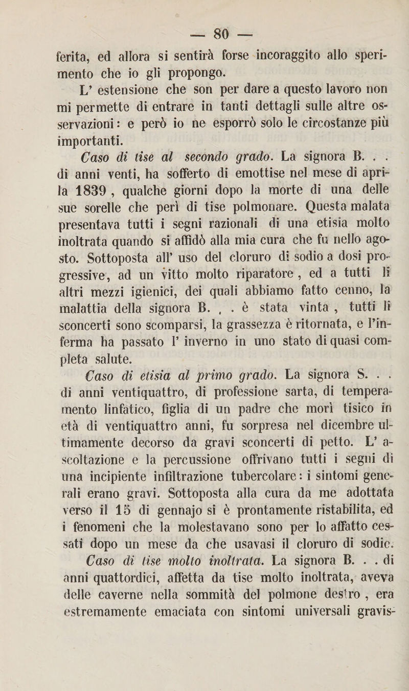 ferita, ed allora si sentirà forse incoraggito allo speri¬ mento che io gli propongo. L’ estensione che son per dare a questo lavoro non mi permette di entrare in tanti dettagli sulle altre os¬ servazioni : e però io ne esporrò solo le circostanze più importanti. Caso di lise al secondo grado. La signora B. . . di anni venti, ha sofferto di emottise nel mese di apri- la 1839 , qualche giorni dopo la morte di una delle sue sorelle che perì di tise polmonare. Questa malata presentava tutti i segni razionali di una etisia molto inoltrata quando si affidò alla mia cura che fu nello ago¬ sto. Sottoposta all’ uso del cloruro di sodio a dosi pro¬ gressive , ad un vitto molto riparatore , ed a tutti li altri mezzi igienici, dei quali abbiamo fatto cenno, la malattia della signora B. , . è stata vinta , tutti li sconcerti sono scomparsi, la grassezza è ritornata, e Fin- ferma ha passato 1’ inverno in uno stato di quasi com¬ pleta salute. Caso di etisia al primo grado. La signora S. . . di anni ventiquattro, di professione sarta, di tempera¬ mento linfatico, figlia di un padre che morì tisico in età di ventiquattro anni, fu sorpresa nel dicembre ul¬ timamente decorso da gravi sconcerti di petto. L’ a- scoltazione e la percussione offrivano tutti i segni di una incipiente infiltrazione tubercolare : i sintomi gene¬ rali erano gravi. Sottoposta alla cura da me adottata verso il 15 di gennajo si è prontamente ristabilita, ed i fenomeni che la molestavano sono per lo affatto ces¬ sati dopo un mese da che usavasi il cloruro di sodio. Caso di tise molto inoltrata. La signora B. . .di anni quattordici, affetta da tise molto inoltrata, aveva delle caverne nella sommità del polmone destro , era estremamente emaciata con sintomi universali gravis-