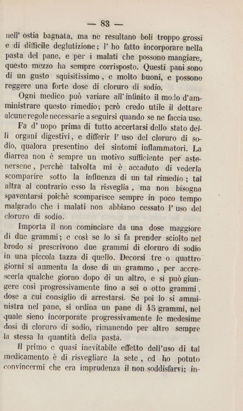 nell* ostia bagnata, ma ne resultano boli troppo grossi e di difficile deglutizione; P ho fatto incorporare nella pasta del pane, e per i malati che possono mangiare, questo mezzo ha sempre corrisposto. Questi pani sono di un gusto squisitissimo , e molto buoni, e possono reggere una forte dose di cloruro di sodio. Ogni medico può variare all’ infinito il modo d’am¬ ministrare questo rimedio; però credo utile il dettare alcune regole necessarie a seguirsi quando se ne faccia uso. Fa d’ uopo prima di tutto accertarsi dello stato deh li organi digestivi, e differir P uso del cloruro di so¬ dio, qualora presentino dei sintomi infiammatori. La diarrea non è sempre un motivo sufficiente per aste¬ nersene , perchè talvolta mi è accaduto di vederla scomparire sotto la influenza di un tal rimedio ; tal altra al contrario esso la risveglia , ma non bisogna spaventarsi poiché scomparisce sempre in poco tempo malgrado che i malati non abbiano cessato P uso del cloruro di sodio. Importa il non cominciare da una dose maggiore di due grammi ; e cosi se lo si fa prender sciolto nel brodo si prescrivono due grammi di cloruro di sodio in una piccola tazza di quello. Decorsi tre o quattro giorni si aumenta la dose di un grammo , per accre¬ scerla qualche giorno dopo di un altro, e si può giun¬ gere così progressivamente fino a sei o otto grammi, dose a cui consiglio di arrestarsi. Se poi lo si ammi¬ nistra nel pane, si ordina un pane di 45 grammi, nel quale sieno incorporate progressivamente le medesime dosi di cloruro di sodio, rimanendo per altro sempre la stessa la quantità della pasta. Il primo e quasi inevitabile effetto dell’uso di tal medicamento è di risvegliare la sete , ed ho potuto convincermi che era imprudenza il non soddisfarvi; in-