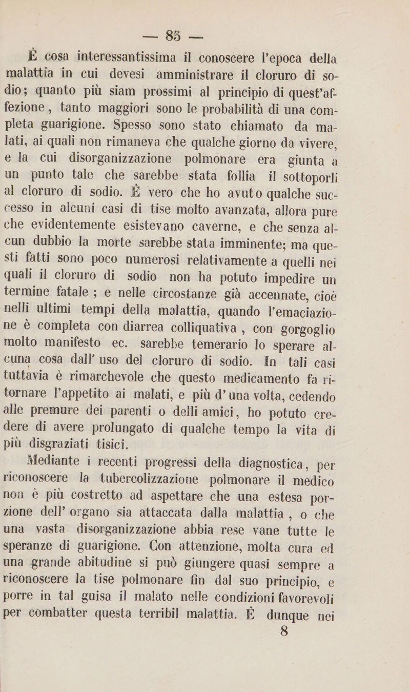 È cosa interessantissima il conoscere l’epoca della malattia in cui devesi amministrare il cloruro di so¬ dio; quanto più siam prossimi al principio di quest’af¬ fezione , tanto maggiori sono le probabilità di una com¬ pleta guarigione. Spesso sono stato chiamato da ma¬ lati, ai quali non rimaneva che qualche giorno da vivere, e la cui disorganizzazione polmonare era giunta a un punto tale che sarebbe stata follia il sottoporli al cloruro di sodio. É vero che ho avuto qualche suc¬ cesso in alcuni casi di tise molto avanzata, allora pure che evidentemente esistevano caverne, e che senza al¬ cun dubbio la morte sarebbe stata imminente; ma que¬ sti fatti sono poco numerosi relativamente a quelli nei quali il cloruro di sodio non ha potuto impedire un termine fatale ; e nelle circostanze già accennate, cioè nelli ultimi tempi della malattia, quando Pemaciazio- ne è completa con diarrea colliquati va , con gorgoglio molto manifesto ec. sarebbe temerario lo sperare al¬ cuna cosa dalP uso del cloruro di sodio. In tali casi tuttavia è rimarchevole che questo medicamento hi ri¬ tornare l’appetito ai malati, e più d’una volta, cedendo alle premure dei parenti o delli amici, ho potuto cre¬ dere di avere prolungato di qualche tempo la vita di più disgraziati tisici. Mediante i recenti progressi della diagnostica, per riconoscere la tubercolizzazione polmonare il medico non è più costretto ad aspettare che una estesa por¬ zione delP organo sia attaccata dalla malattia , o che una vasta disorganizzazione abbia rese vane tutte le speranze di guarigione. Con attenzione, molta cura ed una grande abitudine si può giungere quasi sempre a riconoscere la tise polmonare fin dal suo principio, e porre in tal guisa il malato nelle condizioni favorevoli per combatter questa terribil malattia. É dunque nei 8