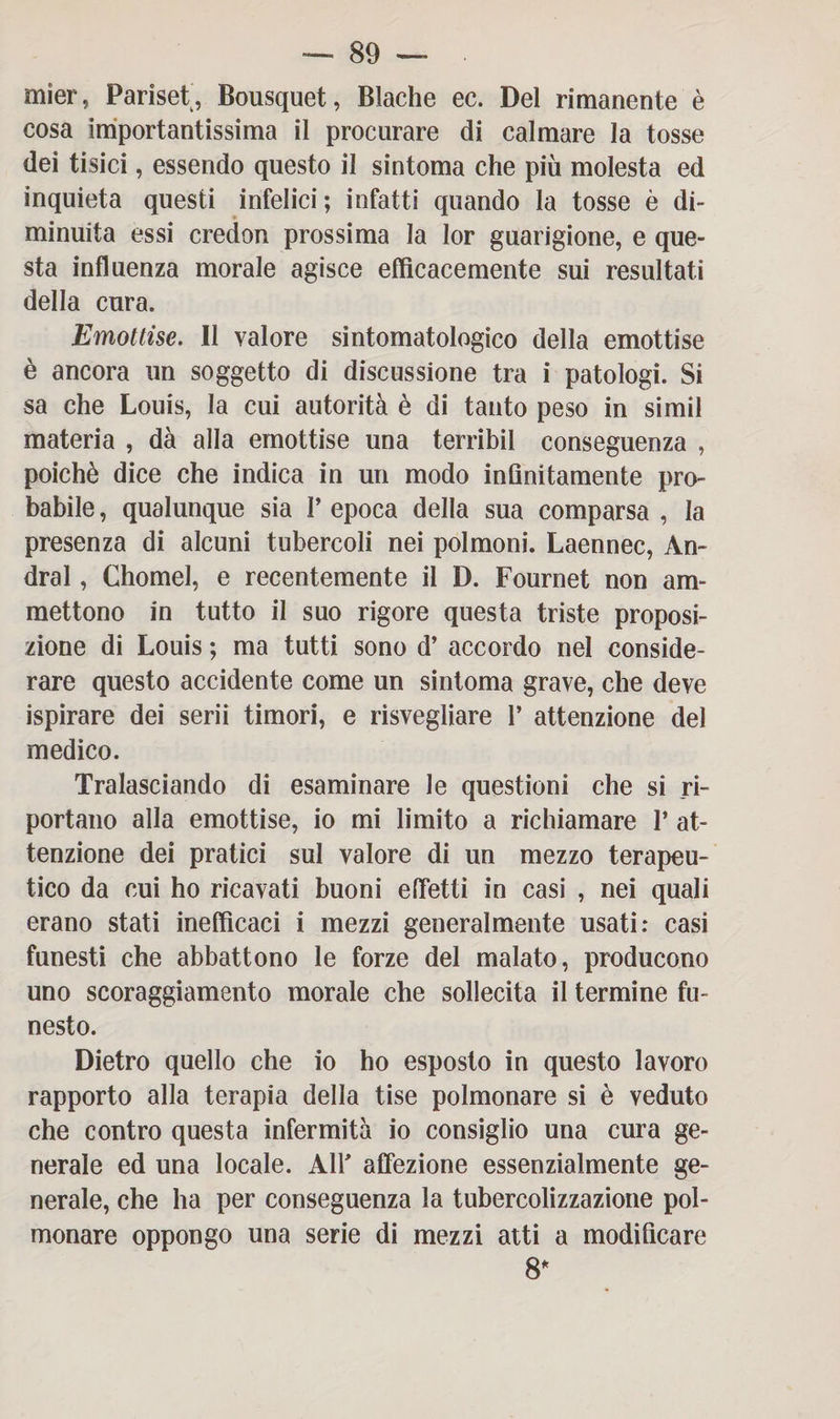 mier, Farisei, Bousquet, Blache ec. Del rimanente è cosa importantissima il procurare di calmare la tosse dei tisici, essendo questo il sintoma che più molesta ed inquieta questi infelici; infatti quando la tosse è di¬ minuita essi credon prossima la lor guarigione, e que¬ sta influenza morale agisce efficacemente sui resultati della cura. Emottise. Il valore sintomatologico della emottise è ancora un soggetto di discussione tra i patologi. Si sa che Louis, la cui autorità è di tanto peso in simil materia , dà alla emottise una terribil conseguenza , poiché dice che indica in un modo inGnitamente pro¬ babile , qualunque sia V epoca della sua comparsa , la presenza di alcuni tubercoli nei polmoni. Laennec, An¬ drai , Chomel, e recentemente il D. Fournet non am¬ mettono in tutto il suo rigore questa triste proposi¬ zione di Louis ; ma tutti sono d’ accordo nel conside¬ rare questo accidente come un sintoma grave, che deve ispirare dei serii timori, e risvegliare 1’ attenzione del medico. Tralasciando di esaminare le questioni che si ri¬ portano alla emottise, io mi limito a richiamare 1* at¬ tenzione dei pratici sul valore di un mezzo terapeu¬ tico da cui ho ricavati buoni effetti in casi , nei quali erano stati inefficaci i mezzi generalmente usati: casi funesti che abbattono le forze del malato, producono uno scoraggiamento morale che sollecita il termine fu¬ nesto. Dietro quello che io ho esposto in questo lavoro rapporto alla terapia della tise polmonare si è veduto che contro questa infermità io consiglio una cura ge¬ nerale ed una locale. Air affezione essenzialmente ge¬ nerale, che ha per conseguenza la tubercolizzazione pol¬ monare oppongo una serie di mezzi atti a modiGcare 8*