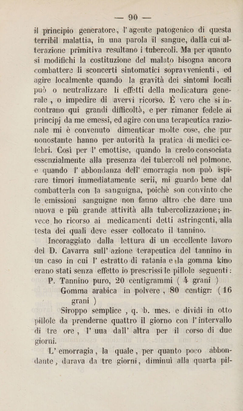 il principio generatore, l’agente patogenico di questa terribil malattia, in una parola il sangue, dalla cui al¬ terazione primitiva resultano i tubercoli. Ma per quanto si modifichi la costituzione del malato bisogna ancora combattere li sconcerti sintomatici sopravvenienti, ed agire localmente quando la gravità dei sintomi locali può o neutralizzare li effetti della medicatura gene¬ rale , o impedire di avervi ricorso. È vero che si in¬ contrano qui grandi difficoltà, e per rimaner fedele ai pdncipj da me emessi, ed agire con una terapeutica razio¬ nale mi è convenuto dimenticar molte cose, che pur nonostante hanno per autorità la pratica di medici ce¬ lebri. Così per 1’ emottise, quando la credo consociata essenzialmente alla presenza dei tubercoli nel polmone, e quando 1’ abbondanza dell’ emorragia non può ispi¬ rare timori immediatamente serii, mi guardo bene dal combatterla con la sanguigna, poiché son convinto che le emissioni sanguigne non fanno altro che dare una nuova e più grande attività alla tubercolizzazione ; in¬ vece ho ricorso ai medicamenti detti astringenti, alla testa dei quali deve esser collocato il tannino. Incoraggiato dalla lettura di un eccellente lavoro del I). Cavarra sull’ azione terapeutica del tannino in un caso in cui 1’ estratto di ratania e da gomma kino erano stati senza effetto io prescrissi le pillole seguenti : P. Tannino puro, 20 centigrammi ( 4 grani ) Gomma arabica in polvere , 80 centigr: ( 16 grani ) Siroppo semplice , q. b. mes. e dividi in otto pillole da prenderne quattro il giorno con l’intervallo di tre ore , 1’ una dall’ altra per il corso di due giorni. V emorragia, la quale , per quanto poco abbon¬ dante , durava da tre giorni, diminuì alla quarta pii-