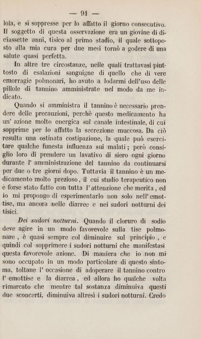 — Di¬ tola, e si soppresse per Io affatto il giorno consecutivo. II soggetto di questa osservazione era un giovine di di¬ ciassette anni, tisico al primo stadio, il quale sottopo¬ sto alla mia cura per due mesi tornò a godere di una salute quasi perfetta. In altre tre circostanze, nelle quali trattavasi piut¬ tosto di esalazioni sanguigne di quello che di vere emorragie polmonari, ho avuto a lodarmi dell’uso delle pillole di tannino amministrate nel modo da me in¬ dicato. Quando si amministra il tannino è necessario pren¬ dere delle precauzioni, perchè questo medicamento ha un’ azione molto energica sul canale intestinale, di cui sopprime per lo affatto la secrezione muccosa. Da ciò resulta una ostinata costipazione, la quale può esercii tare qualche funesta influenza sui malati ; però consi¬ glio toro di prendere un lavativo di siero ogni giorno durante 1’ amministrazione del tannino da continuarsi per due o tre giorni dopo. Tuttavia il tannino è un me¬ dicamento molto prezioso, il cui studio terapeutico non è forse stato fatto con tutta l’attenzione che merita, ed io mi propongo di esperimentarlo non solo nell’ emot- tise, ma ancora nelle diarree e nei sudori notturni dei tisici. Dei sudori notturni. Quando il cloruro di sodio deve agire in un modo favorevole sulla fise polmo¬ nare , è quasi sempre col diminuire sul principio , e quindi col sopprimere i sudori notturni che manifestasi questa favorevole azione. Di maniera che io non mi sono occupato in un modo particolare di questo sinto¬ nia, toltane I’ occasione di adoperare il tannino contro P emottise e la diarrea, ed allora ho qualche volta rimarcato che mentre tal sostanza diminuiva questi