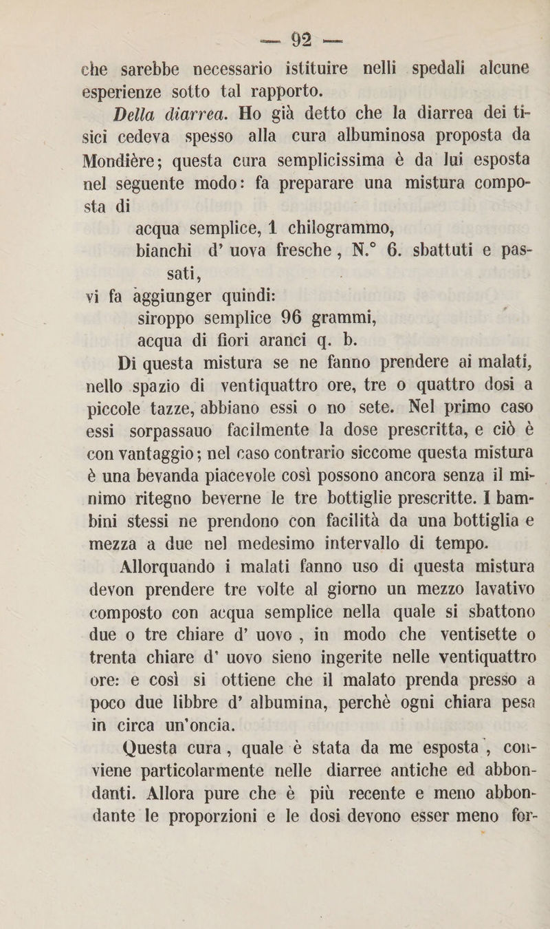 che sarebbe necessario istituire nelli spedali alcune esperienze sotto tal rapporto. Della diarrea. Ho già detto che la diarrea dei ti¬ sici cedeva spesso alla cura albuminosa proposta da Mondière; questa cura semplicissima è da lui esposta nel seguente modo: fa preparare una mistura compo¬ sta di acqua semplice, 1 chilogrammo, bianchi d’ uova fresche, N.° 6. sbattuti e pas¬ sati, vi fa aggiunger quindi: siroppo semplice 96 grammi, acqua di fiori aranci q. b. Di questa mistura se ne fanno prendere ai malati, nello spazio di ventiquattro ore, tre o quattro dosi a piccole tazze, abbiano essi o no sete. Nel primo caso essi sorpassano facilmente la dose prescritta, e ciò è con vantaggio ; nel caso contrario siccome questa mistura è una bevanda piacevole così possono ancora senza il mi¬ nimo ritegno beverne le tre bottiglie prescritte. I bam¬ bini stessi ne prendono con facilità da una bottiglia e mezza a due nel medesimo intervallo di tempo. Allorquando i malati fanno uso di questa mistura devon prendere tre volte al giorno un mezzo lavativo composto con acqua semplice nella quale si sbattono due o tre chiare d’ uovo , in modo che ventisette o trenta chiare d’ uovo sieno ingerite nelle ventiquattro ore: e così si ottiene che il malato prenda presso a poco due libbre d’ albumina, perchè ogni chiara pesa in circa un’oncia. Questa cura, quale è stata da me esposta , con¬ viene particolarmente nelle diarree antiche ed abbon¬ danti. Allora pure che è più recente e meno abbon¬ dante le proporzioni e le dosi devono esser meno for-