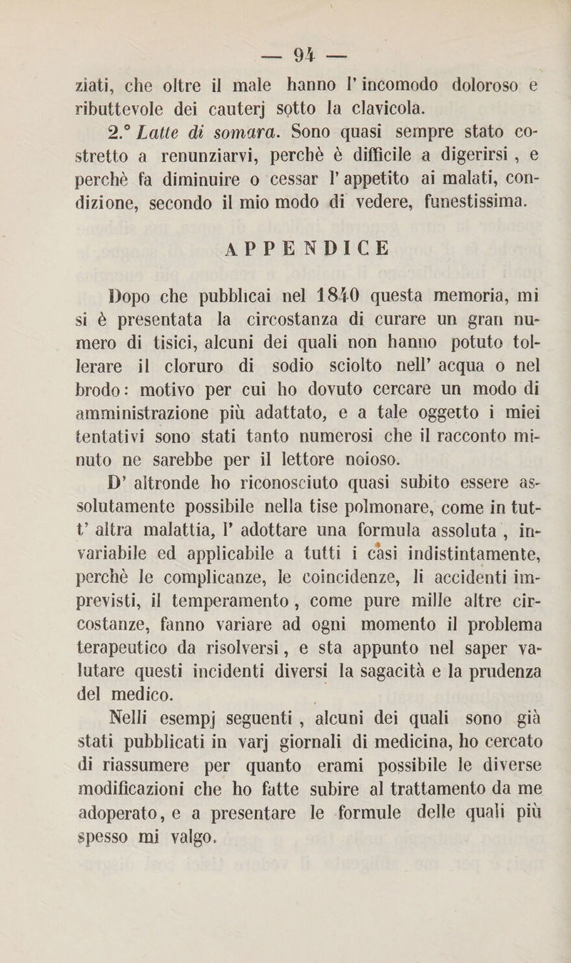 ziati, che oltre il male hanno l’incomodo doloroso e ributtevole dei cauterj sotto la clavicola. 2.° Latte di somara. Sono quasi sempre stato co¬ stretto a renunziarvi, perchè è diffìcile a digerirsi , e perchè fa diminuire o cessar 1’ appetito ai malati, con¬ dizione, secondo il mio modo di vedere, funestissima. appendice Dopo che pubblicai nel 1840 questa memoria, mi si è presentata la circostanza di curare un gran nu¬ mero di tisici, alcuni dei quali non hanno potuto tol¬ lerare il cloruro di sodio sciolto nell’ acqua o nel brodo : motivo per cui ho dovuto cercare un modo di amministrazione più adattato, e a tale oggetto i miei tentativi sono stati tanto numerosi che il racconto mi¬ nuto ne sarebbe per il lettore noioso. D’ altronde ho riconosciuto quasi subito essere as¬ solutamente possibile nella tise polmonare, come in tut- t’ altra malattia, 1’ adottare una formula assoluta , in¬ variabile ed applicabile a tutti i casi indistintamente, perchè le complicanze, le coincidenze, li accidenti im¬ previsti, il temperamento , come pure mille altre cir¬ costanze, fanno variare ad ogni momento il problema terapeutico da risolversi, e sta appunto nel saper va¬ lutare questi incidenti diversi la sagacità e la prudenza del medico. Nelli esempj seguenti , alcuni dei quali sono già stati pubblicati in varj giornali di medicina, ho cercato di riassumere per quanto erami possibile le diverse modificazioni che ho fatte subire al trattamento da me adoperato, e a presentare le formule delle quali più spesso mi valgo.