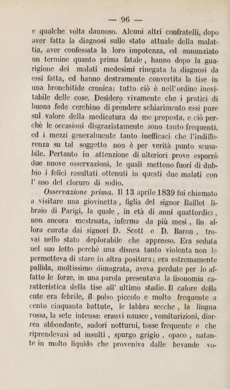 e qualche volta dannoso. Alcuni altri confratelli, dopo aver fatta la diagnosi sullo stato attuale della malat¬ tia, aver confessata la loro impotenza, ed annunziato un termine quanto prima fatale, hanno dopo la gua¬ rigione dei malati medesimi rinegata la diagnosi da essi fatta, ed hanno destramente convertita la tise in una bronchitide cronica: tutto ciò è nell’ordine inevi¬ tabile delle cose. Desidero vivamente che i pratici di buona fede cerchino di prendere schiarimento essi pure sul valore della medicatura da me proposta, e ciò per¬ chè le occasioni disgraziatamente sono tanto frequenti, ed i mezzi generalmente tanto inefficaci che l’indiffe¬ renza su tal soggetto non è per verità punto scusa¬ bile. Pertanto in attenzione di ulteriori prove esporrò due nuove osservazioni, le quali mettono fuori di dub¬ bio i felici resultati ottenuti in questi due malati con T uso del cloruro di sodio. Osservazione prima. Il 18 aprile 1889 fui chiamato a visitare una giovinetta, figlia del signor Baillet li¬ braio di Parigi, la quale , in età di anni quattordici, non ancora mestruata, inferma da più mesi , fin al¬ lora curata dai signori D. Scott e D. Baron , tro¬ vai nello stato deplorabile che appresso. Era seduta nel suo letto perchè una disnea tanto violenta non le permetteva di stare in altra positura; era estremamente pallida, moltissimo dimagrata, aveva perdute per lo af¬ fatto le forze, in una parola presentava la fìsonomia ca¬ ratteristica della tise all’ ultimo stadio. II calore della cute era febrile, il polso piccolo e molto frequente a cento cinquanta battute, le labbra secche , la lingua rossa, la sete intensa: eranvi nausee, vomiturizioni, diar¬ rea abbondante, sudori notturni, tosse frequente e che riprendevasi ad insulti , spurgo grigio , opaco , natan¬ te in molto liquido che proveniva dalle bevande vo-