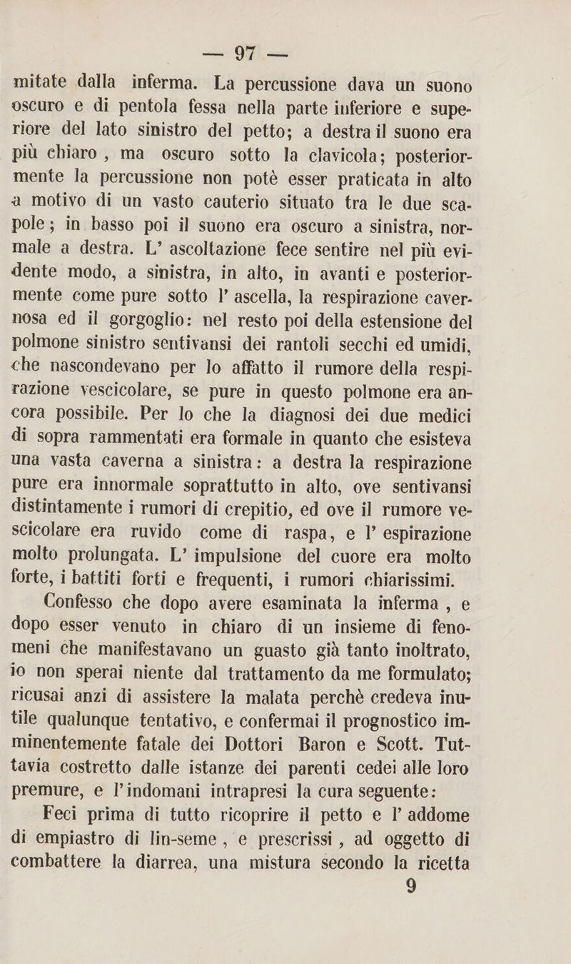 mitate dalla inferma. La percussione dava un suono oscuro e di pentola fessa nella parte inferiore e supe¬ riore del lato sinistro del petto; a destra il suono era più chiaro , ma oscuro sotto la clayicola; posterior¬ mente la percussione non potè esser praticata in alto a motivo di un vasto cauterio situato tra le due sca¬ pole ; in basso poi il suono era oscuro a sinistra, nor¬ male a destra. L’ ascoltazione fece sentire nel più evi¬ dente modo, a sinistra, in alto, in avanti e posterior¬ mente come pure sotto 1’ ascella, la respirazione caver¬ nosa ed il gorgoglio: nel resto poi della estensione del polmone sinistro sentivansi dei rantoli secchi ed umidi, che nascondevano per Io affatto il rumore della respi¬ razione vescicolare, se pure in questo polmone era an¬ cora possibile. Per lo che la diagnosi dei due medici di sopra rammentati era formale in quanto che esisteva una vasta caverna a sinistra : a destra la respirazione pure era innormale soprattutto in alto, ove sentivansi distintamente i rumori di crepitio, ed ove il rumore ve¬ scicolare era ruvido come di raspa, e V espirazione molto prolungata. L’ impulsione del cuore era molto forte, i battiti forti e frequenti, i rumori chiarissimi. Confesso che dopo avere esaminata la inferma , e dopo esser venuto in chiaro di un insieme di feno¬ meni che manifestavano un guasto già tanto inoltrato, io non sperai niente dal trattamento da me formulato; ricusai anzi di assistere la malata perchè credeva inu¬ tile qualunque tentativo, e confermai il prognostico im¬ minentemente fatale dei Dottori Baron e Scott. Tut¬ tavia costretto dalle istanze dei parenti cedei alle loro premure, e l’indomani intrapresi la cura seguente: Feci prima di tutto ricoprire il petto e V addome di empiastro di lin-seme , e prescrissi , ad oggetto di combattere la diarrea, una mistura secondo la ricetta 9
