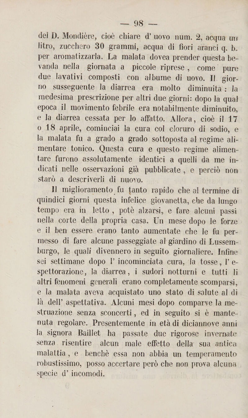 del D. Mondière, cioè chiare d’ uovo num. 2, acqua xm litro, zucchero 30 grammi, acqua di fiori aranci q. b„ per aromatizzarla. La malata dovea prender questa be¬ vanda nella giornata a piccole riprese , come pure due lavativi composti con albume di uovo. Il gior¬ no susseguente la diarrea era molto diminuita : la medesima prescrizione per altri due giorni: dopo la qual epoca il movimento febrile era notabilmente diminuito, e la diarrea cessata per lo affatto. Allora, cioè il 17 o 18 aprile, cominciai la cura col cloruro di sodio, e la malata fu a grado a grado sottoposta al regime ali¬ mentare tonico. Questa cura e questo regime alimen¬ tare furono assolutamente identici a quelli da me in¬ dicati nelle osservazioni già pubblicate , e perciò non starò a descriverli di nuovo. 11 miglioramento fu tanto rapido che al termine di quindici giorni questa infelice giovanetta, che da lungo tempo era in letto , potè alzarsi, e fare alcuni passi nella corte della propria casa. Un mese dopo le forze e il ben essere erano tanto aumentate che le fu per¬ messo di fare alcune passeggiate al giardino di Lussem¬ burgo, le quali divennero in seguito giornaliere. Infine sei settimane dopo P incominciata cura, la tosse, P e- spettorazione, la diarrea, i sudori notturni e tutti li altri fenomeni generali erano completamente scomparsi, e la malata aveva acquistato uno stato di salute al di là dell’ aspettativa. Alcuni mesi dopo comparve la me¬ struazione senza sconcerti, ed in seguito si è mante¬ nuta regolare. Presentemente in età di diciannove anni la signora Baillet ha passate due rigorose invernate senza risentire alcun male effetto della sua antica malattia , e benché essa non abbia un temperamento robustissimo, posso accertare però che non prova alcuna specie d’ incomodi.