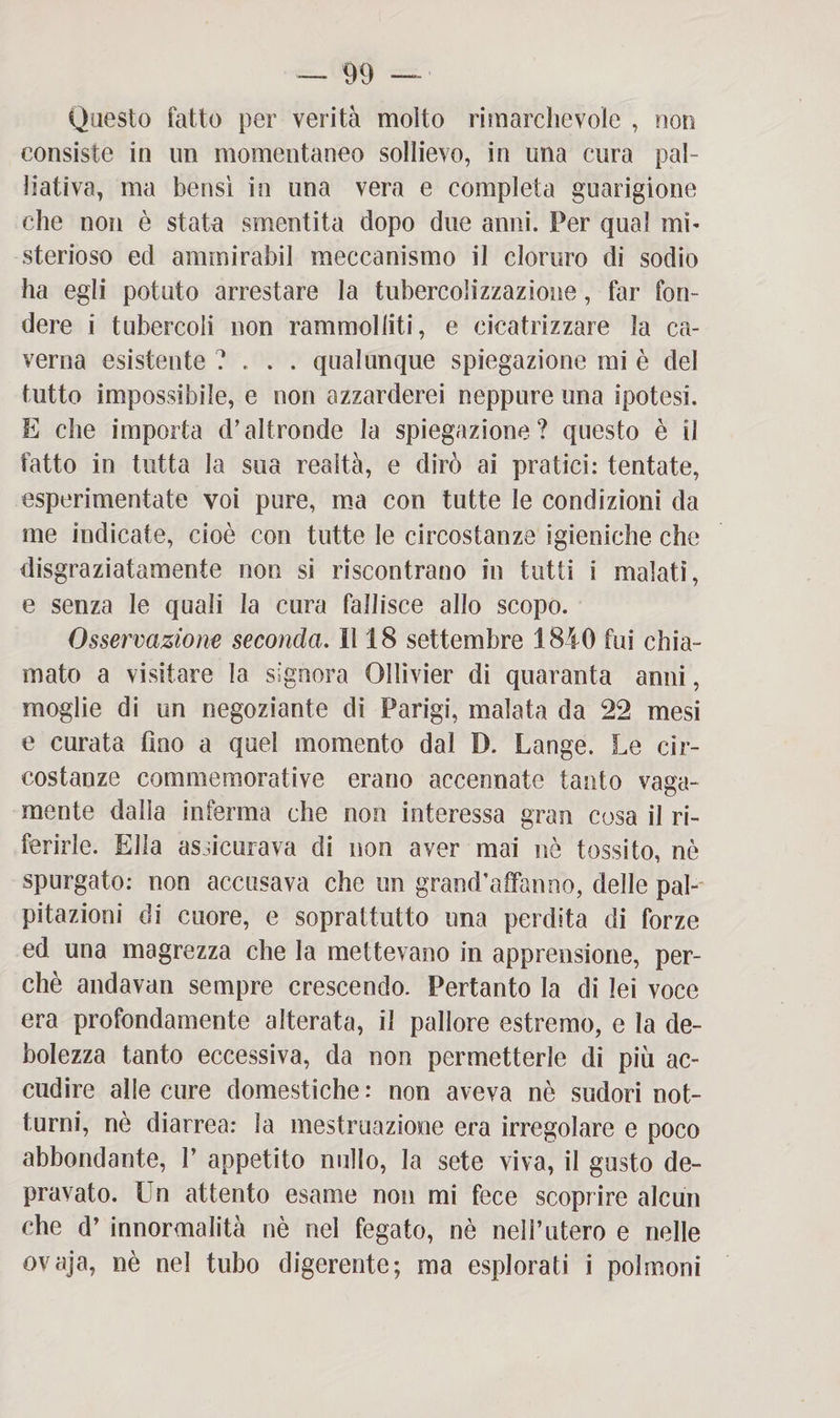 Questo fatto per verità molto rimarchevole , non consiste in un momentaneo sollievo, in una cura pal¬ liativa, ma bensì in una vera e completa guarigione che non è stata smentita dopo due anni. Per qual mi¬ sterioso ed amrnirabil meccanismo il cloruro di sodio ha egli potuto arrestare la tubercolizzazione, far fon¬ dere i tubercoli non rammolliti, e cicatrizzare la ca¬ verna esistente ?... qualunque spiegazione mi è del tutto impossibile, e non azzarderei neppure una ipotesi. E che importa d’altronde la spiegazione? questo è il fatto in tutta la sua realtà, e dirò ai pratici: tentate, esperimentate voi pure, ma con tutte le condizioni da me indicate, cioè con tutte le circostanze igieniche che disgraziatamente non si riscontrano in tutti i malati, e senza le quali la cura fallisce allo scopo. Osservazione seconda. Il 18 settembre 1840 fui chia¬ mato a visitare la signora Ollìvier di quaranta anni, moglie di un negoziante di Parigi, malata da 22 mesi e curata fino a quel momento dal D. Lange. Le cir¬ costanze commemorative erano accennate tanto vaga¬ mente dalla inferma che non interessa gran cosa il ri¬ ferirle. Ella assicurava di non ayer mai nè tossito, nè spurgato: non accusava che un grand’affanno, delle pal¬ pitazioni di cuore, e soprattutto una perdita di forze ed una magrezza che la mettevano in apprensione, per¬ chè andavan sempre crescendo. Pertanto la di lei voce era profondamente alterata, il pallore estremo, e la de¬ bolezza tanto eccessiva, da non permetterle di più ac¬ cudire alle cure domestiche: non aveva nè sudori not¬ turni, nè diarrea: la mestruazione era irregolare e poco abbondante, 1’ appetito nullo, la sete viva, il gusto de¬ pravato. Un attento esame non mi fece scoprire alcun che d’ Anormalità nè nel fegato, nè nell’utero e nelle ovaja, nè nel tubo digerente; ma esplorati i polmoni