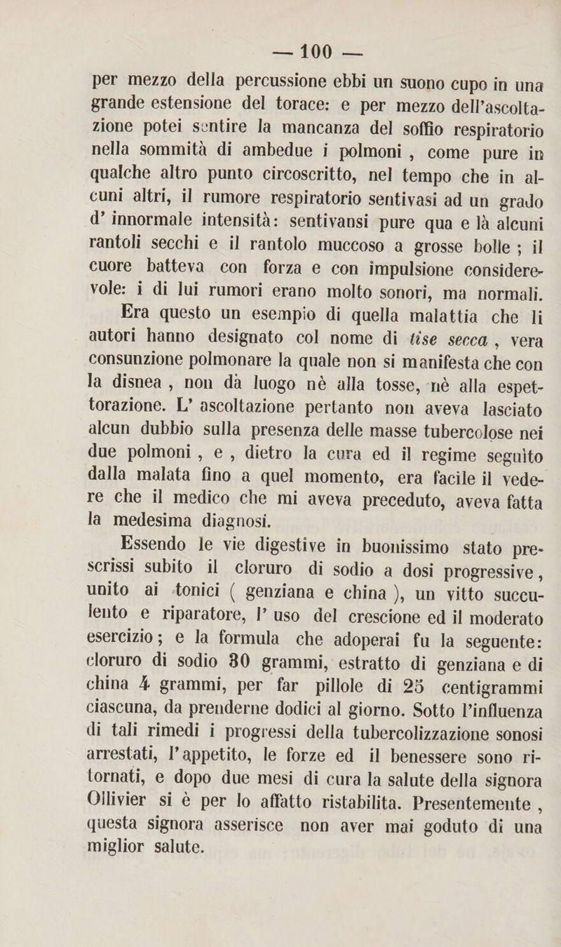 per mezzo della percussione ebbi un suono cupo in una grande estensione del torace: e per mezzo dell’ascolta¬ zione potei sentire la mancanza del soffio respiratorio nella sommità di ambedue i polmoni , come pure in qualche altro punto circoscritto, nel tempo che in al¬ cuni altri, il rumore respiratorio sentivasi ad un grado d’innormale intensità: sentivansi pure qua e là alcuni rantoli secchi e il rantolo muccoso a grosse bolle ; il cuore batteva con forza e con impulsione considere¬ vole: i di lui rumori erano molto sonori, ma normali. Era questo un esempio di quella malattia che li autori hanno designato col nome di Use secca , vera consunzione polmonare la quale non si manifesta che con la disnea , non dà luogo nè alla tosse, nè alla espet¬ torazione. L’ ascoltazione pertanto non aveva lasciato alcun dubbio sulla presenza delle masse tubercolose nei due polmoni , e , dietro la cura ed il regime seguito dalla malata fino a quel momento, era facile il vede¬ re che il medico che mi aveva preceduto, aveva fatta la medesima diagnosi. Essendo le vie digestive in buonissimo stato pre¬ scrissi subito il cloruro di sodio a dosi progressive, unito ai tonici ( genziana e china ), un vitto succu¬ lento e riparatore, 1’ uso del crescione ed il moderato esercizio; e la formula che adoperai fu la seguente: cloruro di sodio 30 grammi, estratto di genziana e di china h grammi, per far pillole di 25 centigrammi ciascuna, da prenderne dodici al giorno. Sotto l’influenza di tali rimedi i progressi della tubercolizzazione sonosi arrestati, l’appetito, le forze ed il benessere sono ri¬ tornati, e dopo due mesi di cura la salute della signora Ollivier si è per lo affatto ristabilita. Presentemente , questa signora asserisce non aver mai goduto di una miglior salute.