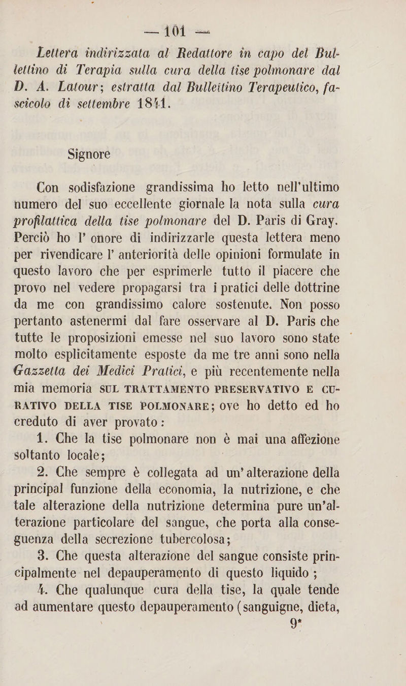 Lettera indirizzata al Redattore in capo del Bal¬ lettino di Terapia sulla cura della fise polmonare dal D. A. Latour; estratta dal Ballettino Terapeutico, fa¬ scicolo di settembre 1811. Signore Con sodisfazione grandissima ho letto nell’ultimo numero del suo eccellente giornale la nota sulla cura profilattica della tise polmonare del D. Paris di Gray. Perciò ho V onore di indirizzarle questa lettera meno per rivendicare 1’ anteriorità delle opinioni formulate in questo lavoro che per esprimerle tutto il piacere che provo nel vedere propagarsi tra i pratici delle dottrine da me con grandissimo calore sostenute. Non posso pertanto astenermi dal fare osservare al D. Paris che tutte le proposizioni emesse nel suo lavoro sono state molto esplicitamente esposte da me tre anni sono nella Gazzetta dei Medici Pratici, e più recentemente nella mia memoria sul trattamento preservativo e cu¬ rativo della tise polmonare; ove ho detto ed ho creduto di aver provato : 1. Che la tise polmonare non è mai una affezione soltanto locale; 2. Che sempre è collegata ad un* alterazione della Principal funzione della economia, la nutrizione, e che tale alterazione della nutrizione determina pure un’al¬ terazione particolare del sangue, che porta alla conse¬ guenza della secrezione tubercolosa; 3. Che questa alterazione del sangue consiste prin¬ cipalmente nel depauperamento di questo liquido ; k. Che qualunque cura della tise, la quale tende ad aumentare questo depauperamento (sanguigne, dieta, 9*