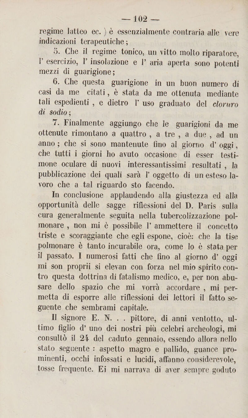 regime latteo ec. ) è essenzialmente contraria alle vere indicazioni terapeutiche ; 5. Che il regime tonico, un vitto molto riparatore, V esercizio, V insolazione e V aria aperta sono potenti mezzi eli guarigione; 6. Che questa guarigione in un buon numero di casi da me citati, è stata da me ottenuta mediante tali espedienti , e dietro f uso graduato del cloruro di sodio ; 7. Finalmente aggiungo che le guarigioni da me ottenute rimontano a quattro , a tre , a due , ad un anno ; che si sono mantenute fino al giorno d’ oggi, che tutti i giorni ho avuto occasione di esser testi¬ mone oculare di nuovi interessantissimi resultati , la pubblicazione dei quali sarà 1’ oggetto di un esteso la¬ voro che a tal riguardo sto facendo. In conclusione applaudendo alla giustezza ed alla opportunità delle sagge riflessioni del D. Paris sulla cura generalmente seguita nella tubercolizzazione pol¬ monare , non mi è possibile 1’ ammettere i! concetto triste e scoraggiante che egli espone, cioè: che la tise polmonare è tanto incurabile ora, come lo è stata per il passato. I numerosi fatti che fino al giorno d’ oggi mi son proprii si elevan con forza nel mio spirito con¬ tro questa dottrina di fatalismo medico, e, per non abu¬ sare dello spazio che mi vorrà accordare , mi per¬ metta di esporre alle riflessioni dei lettori il fatto se¬ guente che sembrami capitale. Il signore E. N. . . pittore, di anni ventotto, ul¬ timo figlio d’ uno dei nostri più celebri archeologi, mi consultò il 24 del caduto gennaio, essendo allora nello stato seguente : aspetto magro e pallido, guance pro¬ minenti, occhi infossati e lucidi, affanno considerevole, tosse frequente. Ei mi narrava di aver sempre goduto