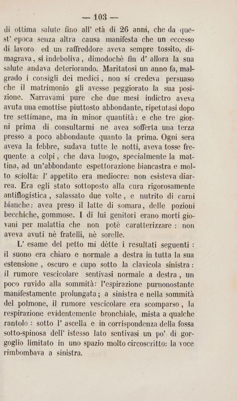 — iOB — di ottima salute imo all’ età di 26 anni, che da que¬ st’ epoca senza altra causa manifesta che un eccesso di lavoro ed un raffreddore aveva sempre tossito, di¬ magrava, si indeboliva, dimodoché fin d’ allora la sua salute andava deteriorando. Maritatosi un anno fa, mal¬ grado i consigli dei medici, non si credeva persuaso che il matrimonio gli avesse peggiorato la sua posi¬ zione. Narravami pure che due mesi indietro aveva avuta una emottise piuttosto abbondante, ripetutasi dopo tre settimane, ma in minor quantità: e che tre gior¬ ni prima di consultarmi ne avea sofferta una terza presso a poco abbondante quanto la prima. Ogni sera aveva la febbre, sudava tutte le notti, aveva tosse fre¬ quente a colpi, che dava luogo, specialmente la mat¬ tina, ad un’abbondante espettorazione biancastra e mol¬ to sciolta: 1’ appetito era mediocre: non esisteva diar¬ rea. Era egli stato sottoposto alla cura rigorosamente antiflogistica , salassato due volte, e nutrito di carni bianche: avea preso il latte di somara, delle pozioni becchiche, gommose. I di lui genitori erano morti gio¬ vani per malattia che non potè caratterizzare : non aveva avuti nè fratelli, nè sorelle. L’ esame del petto mi détte i resultati seguenti : il suono era chiaro e normale a destra in tutta la sua estensione , oscuro e cupo sotto la clavicola sinistra : il rumore vescicolare sentivasi normale a destra , un poco ruvido alla sommità: respirazione purnonostante manifestamente prolungata ; a sinistra e nella sommità del polmone, il rumore vescicolare era scomparso, la respirazione evidentemente bronchiale, mista a qualche rantolo : sotto P ascella e in corrispondenza della fossa sotto-spinosa dell’ istesso lato sentivasi un po’ di gor¬ goglio limitato in uno spazio molto circoscritto: la voce rimbombava a sinistra.