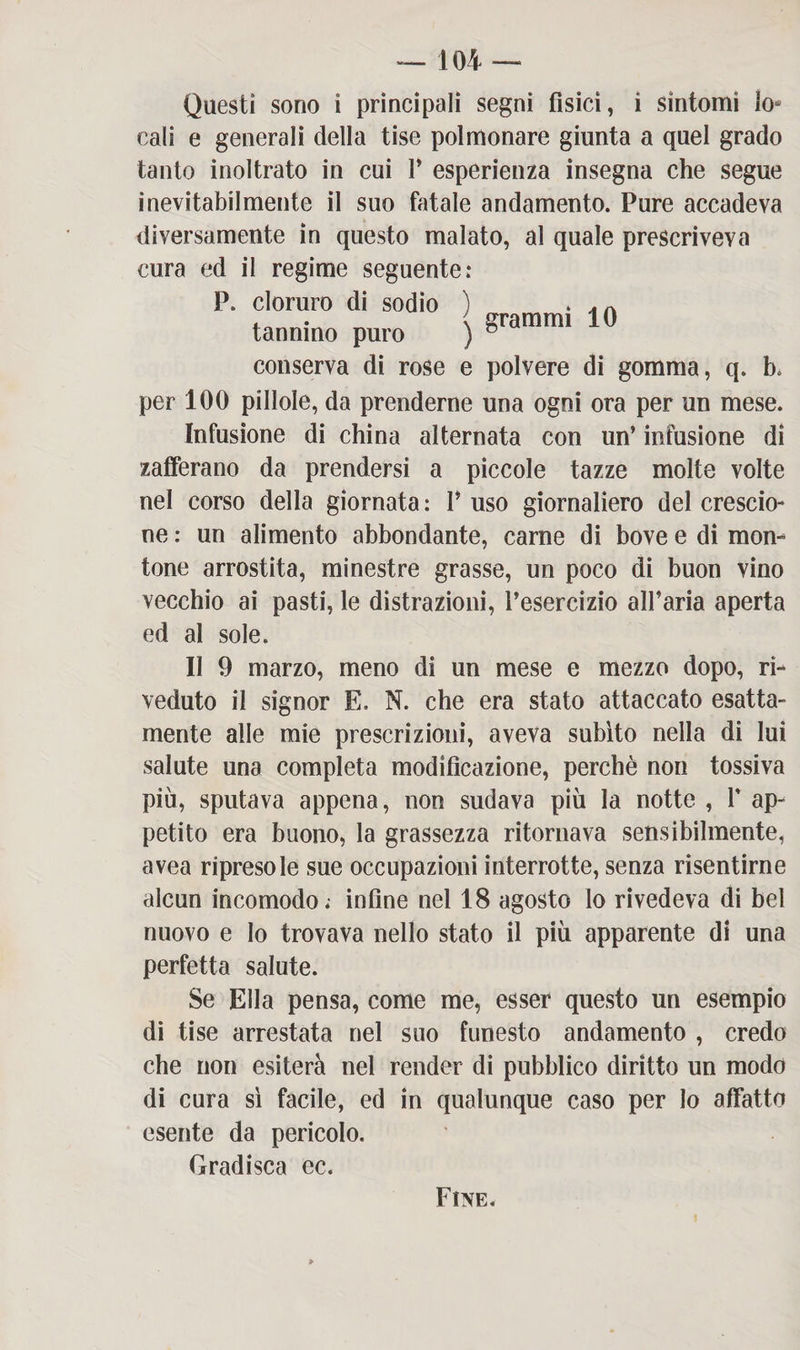Questi sono i principali segni fìsici, i sintomi lo¬ cali e generali della tise polmonare giunta a quel grado tanto inoltrato in cui 1’ esperienza insegna che segue inevitabilmente il suo fatale andamento. Pure accadeva diversamente in questo malato, al quale prescriveva cura ed il regime seguente: P. cloruro di sodio ) . tannino puro ) 10 conserva di rose e polvere di gomma, q. b* per 100 pillole, da prenderne una ogni ora per un mese. Infusione di china alternata con un’ infusione di zafferano da prendersi a piccole tazze molte volte nel corso della giornata : P uso giornaliero del crescio¬ ne : un alimento abbondante, carne di bove e di mon¬ tone arrostita, minestre grasse, un poco di buon vino vecchio ai pasti, le distrazioni, l’esercizio all’aria aperta ed al sole. Il 9 marzo, meno di un mese e mezzo dopo, ri¬ veduto il signor E. N. che era stato attaccato esatta¬ mente alle mie prescrizioni, aveva subito nella di lui salute una completa modificazione, perchè non tossiva più, sputava appena, non sudava più la notte , 1* ap¬ petito era buono, la grassezza ritornava sensibilmente, avea ripresole sue occupazioni interrotte, senza risentirne alcun incomodo; infine nel 18 agosto lo rivedeva di bel nuovo e Io trovava nello stato il più apparente di una perfetta salute. Se Ella pensa, come me, esser questo un esempio di tise arrestata nel suo funesto andamento , credo che non esiterà nel render di pubblico diritto un modo di cura sì facile, ed in qualunque caso per lo affatto esente da pericolo. Gradisca ec. Fine.