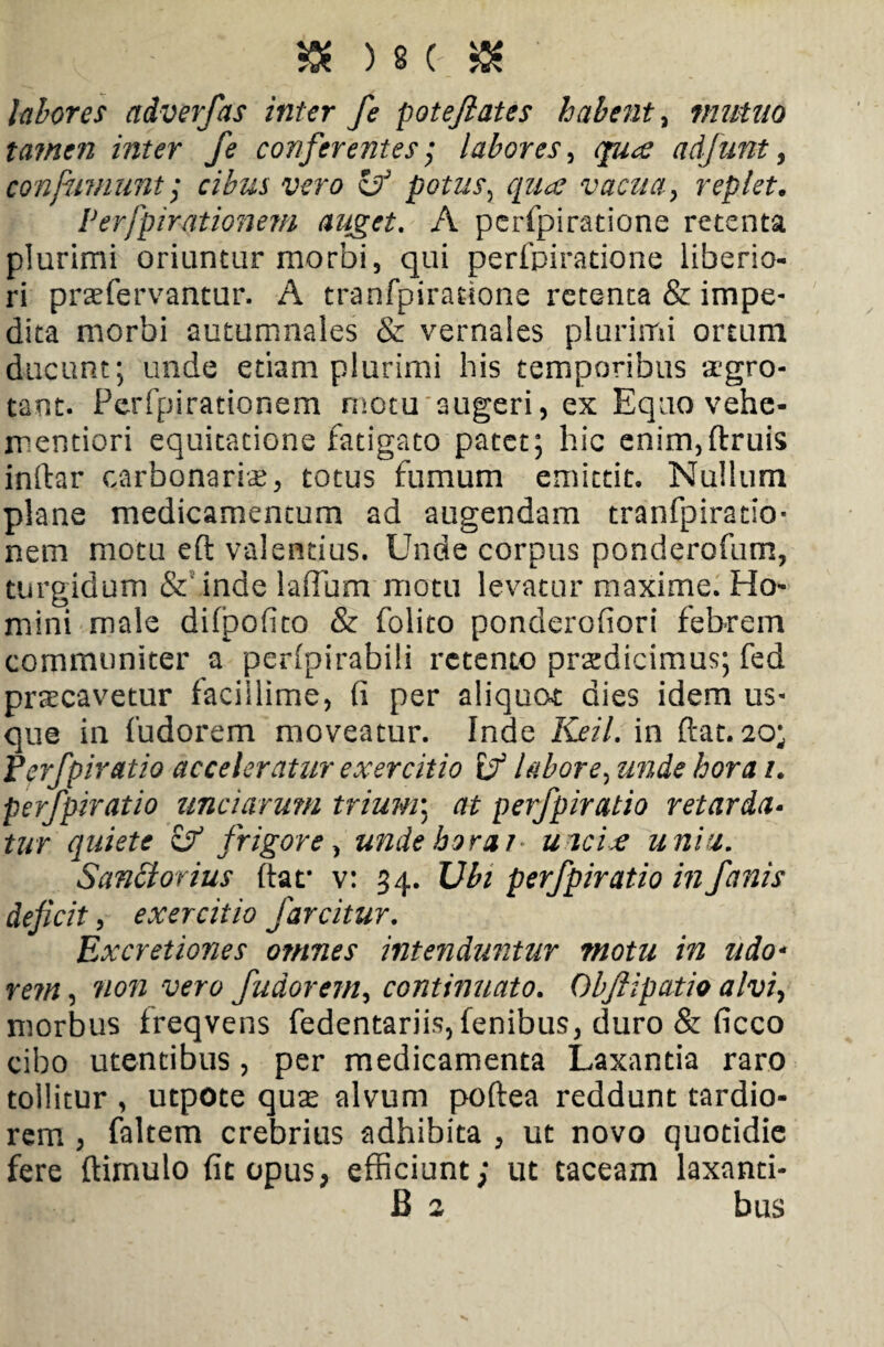 labores adverfas inter fe poteftates habent, mutuo tamen inter fe conferentes; labores, 3%^ adfunt, confiniunt 1 cibus vero i? potus, vacua y replet. Perfpirationem auget. A perfpiratione retenta plurimi oriuntur morbi, qui perfpiratione liberio¬ ri prae fervantur. A tranfpiratione retenta & impe¬ dita morbi autumnales & vernales plurimi ortum ducunt; unde etiam plurimi his temporibus aegro¬ tant. Perfpirationem motu augeri, ex Equo vehe- mentiori equitatione fatigato patet; hic enim,(truis inftar carbonariae, totus fumum emittit. Nullum plane medicamentum ad augendam tranfpiratio- nem motu eft valentius. Unde corpus ponderofum, turgidum & inde laffum motu levatur maxime. Ho¬ mini male difpofito & folito ponderofiori febrem communiter a perfpirabili retento praedicimus; fed praecavetur facillime, (i per aliquot dies idem us¬ que in fudorem moveatur. Inde Keil. in ftat. 20; JPerfpiratio acceleratur exercitio if labore, unde hora /. perfpiratio unciarum trium\ at perfpiratio retarda¬ tur quiete & frigore, unde hora j* uncix uniti. Sandorius (tat* v: 34. 17/b perfpiratio in fanis deficit, exercitio farcitur, Ex cretiones omnes intenduntur motu in udo* rem, 'non vero fudorem, continuato. Obftipatio alvi, morbus freqvens fedentariis, fenibus, duro & ficco cibo utentibus, per medicamenta Laxantia raro tollitur , utpote quae alvum poftea reddunt tardio¬ rem , faltem crebrius adhibita , ut novo quotidie fere (limulo fit opus, efficiunt; ut taceam laxanti- B 2 bus