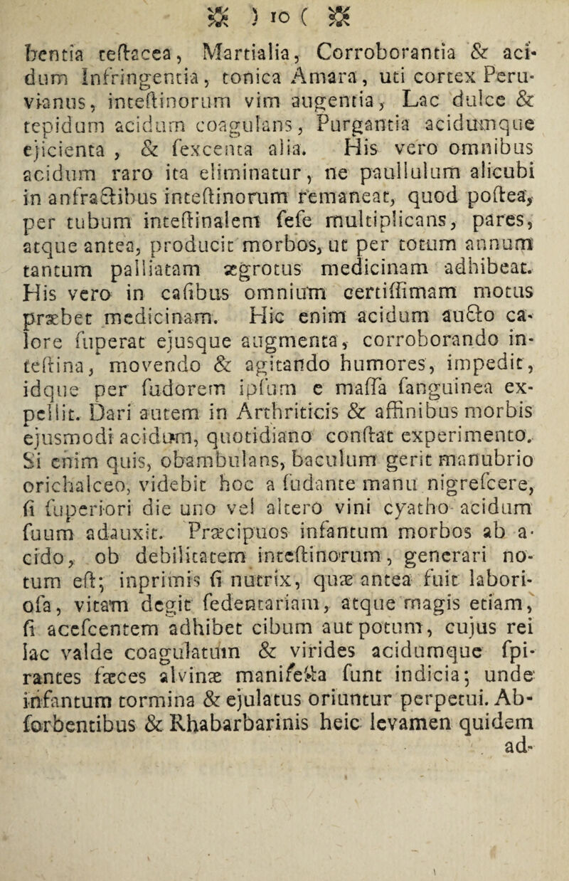 $8 5 io ( & bentia teftacea, Martialia, Corroborantia & aci* dum Infringentia, tonica Amara, uti cortex Peru- viantis, inteftinorum vim augentia, Lac dulce & tepidum acidum coagulans, Purgantia acidumque ejicienta , & (excenta alia. His vero omnibus acidum raro ita eliminatur, ne paullulum alicubi in anfractibus inteftinorum remaneat, quod poftea, per tubum inteftinalem fefe multiplicans, pares, atque antea, producit morbos, uc per totum annum tantum palliatam aegrotus medicinam adhibeat. His vero in cafibus omnium certiffimarn motus praebet medicinam. Hic enim acidum aufto ca¬ lore fuperat ejusque augmenta, corroborando in- teftina, movendo & agitando humores, impedit, idque per fudorem ipfum e mafla fanguinea ex¬ pellit. Dari autem in Arthriticis & affinibus morbis ejusmodi acidum, quotidiano conftat experimento. Si enim quis, obambulans, baculum gerit manubrio orichalceo, videbit hoc a fudante manu nigrefeere, fi fuperiori die uno vel altero vini cyatho acidum fuum adauxit. Praecipuos infamum morbos ab a- eido, ob debilitatem inteftinorum, generari no¬ tum eft; i np rimis fi nutrix, quae antea fuit labori- ofa, vitam degit fedentariam, atque rnagis etiam, fi acefcentem adhibet cibum aut potum, cujus rei lac valde coagulatum & virides acidumque fpi- rantes faeces alvinae manifefta funt indicia; unde infamum tormina & ejulatus oriuntur perpetui. Ab* forbentibus & Rhabarbarinis heic levamen quidem