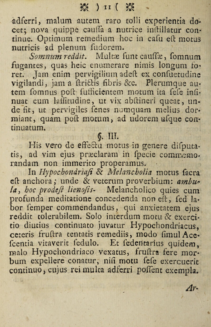 adferri, malum autem raro tolli experientia do¬ cet; nova quippe caufTa a nutrice iuftillatur con¬ tinue. Optimum remedium hoc in cafu eft motus nutricis ad plenum fudorem. Somnum reddit. Multae funt caufTa:, fomnum fugantes, quas heic enumerare nimis longum lo- ret. Jam enim pervigilium adeft ex confuetudine vigilandi, jam a ftriQris fibris &c. Plerumque au¬ tem fomnus poli fufiicientem motum ita fefe infi- nuat eum laffitudine, ut vix abftineri queat, un¬ de fit, ut pervigiles Tenes numquam melius dor¬ miant, quam poft motum, ad udorem ufquc con¬ tinuatum. §. III. His vero de effeQm motus in genere difputa- tis, ad vim ejus praclaram in fpecie comrr,emo- randam non immerito properamus. • In Hypochondria/i & Melancholia motus facra eft anchora; unde & veterum proverbium: ambu¬ la, hoc prodeft lienojis- Melancholico quies cum profunda meditatione concedenda non eft, fed la¬ bor femper commendandus, qui anxietatem ejus reddit tolerabilem. Solo interdum motu & exerci¬ tio diutius continuato juvatur Hypochondriacus, ceteris fruftra tentatis remediis, modo fimulAce- fcentia vitaverit fedulo. Et fedentarius quidem, malo Hypochondriaco vexatus, fruftra fere mor¬ bum expellere conatur, nifi motu fefe exercuerit continuo, cujus rei multa adferri poffent exempla. Ar-