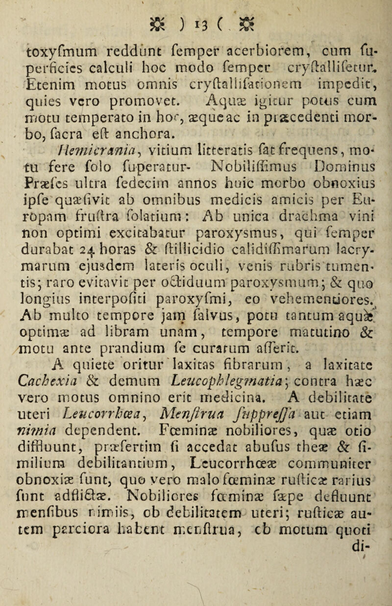 toxyfmum reddunt femper acerbiorem, cum fu- perficies calculi hoc modo femper cryftallifetur. Etenim motus omnis cryftallifaeionem impedit, quies vero promovet. Aquas igitur potus cum motu temperato in hoc, aeque ac in procedenti mor- < bo, facra eft anchora. Hemicrania, vitium litteratis fatfrequens, mo¬ tu fere folo fuperatur- Nobiliffimus Dominus Praefcs ultra fedecim annos huic morbo obnoxius ipfe quaefivit ab omnibus medicis amicis per Eu¬ ropam fruftra folatium: Ab unica drachma vini non optimi excitabatur paroxysmus, qui femper durabat 24 horas & ftillicidio calidiffimarum lacry- raarum ejusdem lateris oculi, venis rubris tumen¬ tis; raro evitavit per octiduum paroxysmum; & quo longius interpofiti paroxyfmi, eo vehemenuores.^ Ab multo tempore jam falvus, potu tantum aqu^ optimse ad libram unam, tempore matutino & motu ante prandium fe curarum aderit. A quiete oritur laxitas fibrarum, a laxitate Cachexia & demum Leucophleg?natia\ contra hxc vero motus omnino erit medicina. A debilitate uteri Leucorrhcea, Menjirua fnpprejja aut etiam ni?nia dependent. Fceminae nobiliores, quas otio diffluunt, prtefertim fi accedat abufus theas & (i- milium debilitantium, Lcucorrhceas communiter obnoxias funt, quo vero malofcrminae rufliese rarius funt adfliftse. Nobiliores fa minae faepe defluunt mentibus nimiis, ob debilitatem uteri; rufticae au¬ tem parciora habent merifirua, cb motum quoti di-