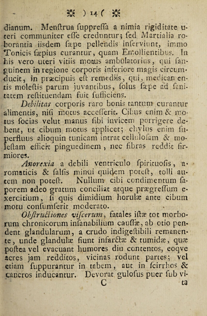 & ) *4 ( dianum. Menftrua fupprcfla a nimia rigiditate u- teri communiter effe creduntur; fed Martialia ro¬ boranda iisdem fape pellendis infervinnc, immo Tonicis fepius curantur, quam Emollientibus. In his vero uteri vitiis motus ambulatorius, qui fan- guinem in regione corporis inferiore magis circum¬ ducit, in praecipuis eft remediis, qui, medican en¬ tis moleftis parum juvantibus, folus firpe ad firmi¬ tatem reflitucndam fuit fufficiens. Debilitas corporis raro bonis tantum curantur alimentis, nifi motus accefferit. Cibus enim & mo¬ tus focias velut manus fibi invicem porrigere de¬ bent, ut cibum motus applicet; chylus enim fu- perfluus alioquin tunicam intrat cellulofam & tno- leftam efficit pinguedinem , nec fibras reddit fir¬ miores. Anorexia a debili ventriculo fpirituofis, a- romaticis & falfis minui quidem poteft, tolli au¬ tem non poteft. Nullum' cibi condimentum fa- porem adeo gratum conciliat atque prtegreffum e- xercitium, fi quis dimidium horuhe ante cibum motu confumferit moderato. Objlrnciiones vifcerutn, fatales iftae tot morbo¬ rum chronicorum infanabilium cauflae,ab otio pen¬ dent glandularum, a crudo indigeftibili remanen¬ te , unde glandulte fiunt infarftte & tumida:, quae poftea vel evacuant humores diu contentos, eoqve acres jam redditos, vicinas rodunt partes; vel etiam fuppurantur in tabem, aut in fcirrhos & cancros inducantur. Devorat gulofus puer fub vi- C ta