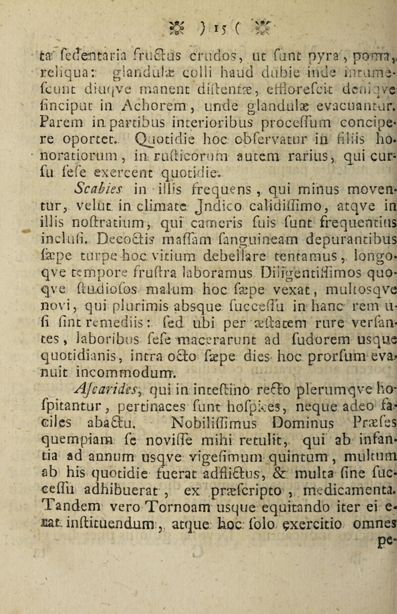 VP/' fcaf fedentaria frufras crudos, ut funt pyra , porrrn,. reliquar glandulae colli haud dubie iride mtume- fcunt diuqve manent dutentae, efflor e fete deni ]vs finciput in Achorem, unde glandulae evacuantur. Parem in partibus interioribus proceffum concipe¬ re oportet.. Quotidie hoc obfervatur in filiis ho¬ noratiorum , in rufticorum autem rarius, qui cur- fu; fefe exercent quotidie. Scabies in illis frequens , qui rninus moven¬ tur, velut in climate Jndico calidiifimo, atqve in illis noftratinm, qui cameris fuis funt frequentius incluh. DeeoQis maflam fang.uineam depurantibus fepe turpe hoc vitium debellare tentamus, longo- qve tempore fruftra laboramus DiligentiHimos quo- qve fiadiofos malum hoc fame vexat, muhosqve novi, qui plurimis absque fu c ce (Tu in hanc rem u« fi fint remediis: fed ubi per dilatem rure verfan- tes, laboribus fefe macerarunt ad fudorem usque quotidianis, intra ocio faepe dies hoc prorfum eva¬ nuit incommodum. A/carides, qui in incefiino reflo plerumqve ho- fpitantur, pertinaces funt hofpkes, neque adeo fa¬ ciles abaflu. Nobiliffimus Dominus P rades quempiam fc noviffe mihi retulit, qui ab infan¬ tia ad annum usqve vigefimum quintum, multum ab his quotidie fuerat adftitlus, & multa fine fuc- ceflii adhibuerat , ex pneferipto , medicamenta. Tandem vero Tornoam usque equitando iter ei e- lat. inftituendum. atque: hoc. folo exercitio omnes pe-