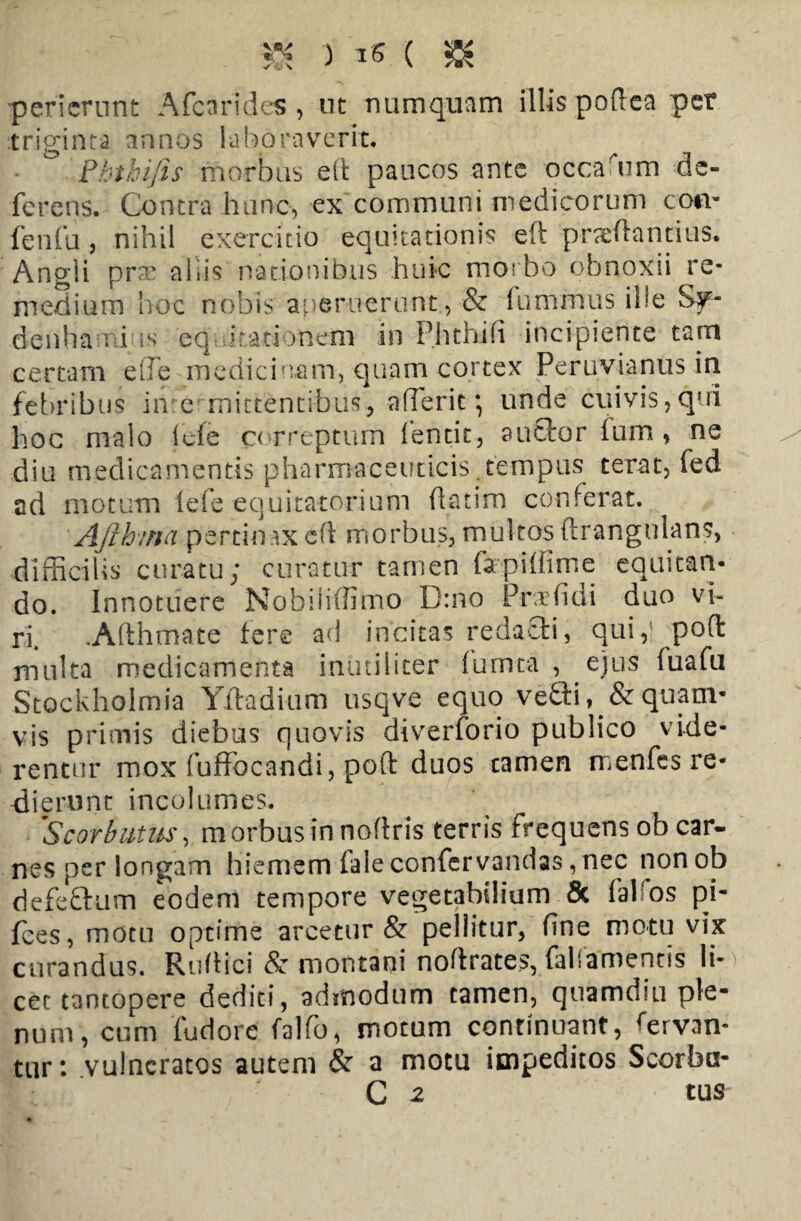 3K ') ** ( & perierunt Afcnrides , ut numquam illis poftea per triginta annos laboraverit. Phthijis morbus elt paucos ante occarum de¬ ferens. Contra hunc, ex communi medicorum coti- fenfu, nihil exercitio equitationis eft praedandus. Angii pvx aliis nationibus huic morbo obnoxii re¬ medium hoc nobis aperuerunt , & fumrnus ille Sf- denhamius eq irati unem in Phthifi incipiente tam certam elfe medicinam, quam cortex Peruvianus in febribus inre mittentibus, aderit *, unde cuivis,qui hoc malo ide correptum fentit, auctor ium, ne diu medicamentis pharmaceuticis.tempus terat, fed ad motum lefe equitatorium ftatim conferat. Ajibina pertinax eft morbus, multos ftrangulans, difficilis curatu; curatur tamen fapiftime equitan¬ do. Innotuere Nobiiiffimo D:no Praefidi duo vi¬ ri. .Afthmate fere ad incitas redacti, qui,’ poft multa medicamenta inutiliter fumta , ejus fuafu Stockholmia Yftadium usqve equo vefti » & quam¬ vis primis diebus quovis diverforio publico vide¬ rentur mox fuffocandi, poft duos tamen menfes re¬ dierunt incolumes. 'Scorbutus, morbus in noftris terris frequens ob car¬ nes per longam hiemem (ale confervandas, nec nonob defettum eodem tempore vegetabilium 5c falfos pi- fces, motu optime arcetur & pellitur, fine motu vix curandus. Ruftici & montani noftrates, faliamentis li¬ cet tantopere dediti, admodum tamen, quamdiu ple¬ num, cum fudore falfo, motum continuant, fervan¬ tur: vulneratos autem & a motu impeditos Scorba- C 2 tus