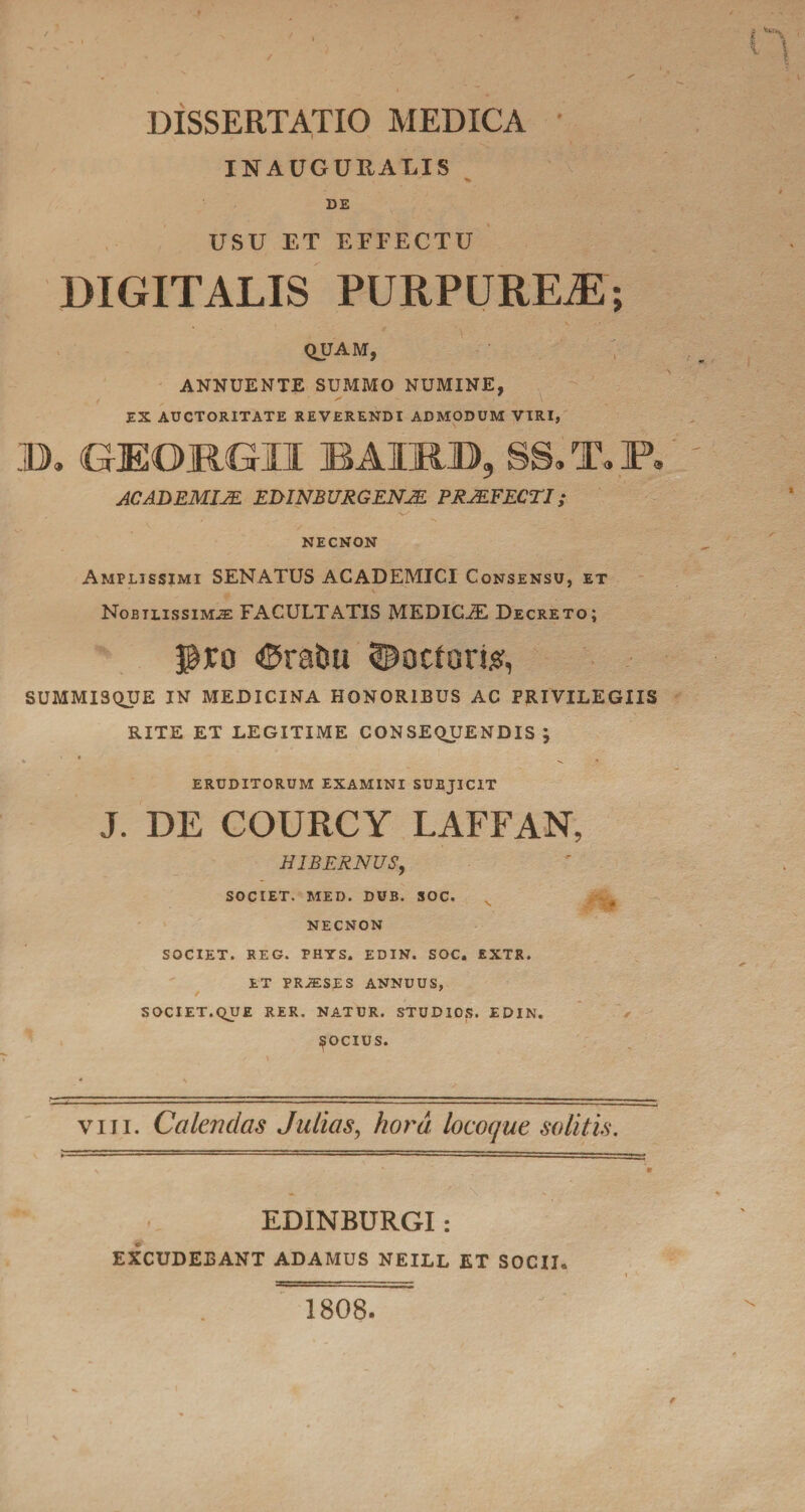 INAUGURABIS DE USU ET EEFECTU DIGITALIS PURPUREAE; QUAM, ANNUENTE SUMMO NUMINE, EX AUCTORITATE REVERENDI ADMODUM VIRI, B. G-EORGII BAULD, SS. T. P, ACADEMIJE EDINBURGENJE PRAEFECTI; ■w' NECNON Amplissimi SENATUS ACADEMICI Consensu, et Nobilissimae FACULTATIS MEDICAE Decreto; ©rabu «Docforte, SUMMISQUE IN MEDICINA HONORIBUS AC PRIVILEGIIS RITE ET LEGITIME CONSEQUENDIS; * , eruditorum examini subjicit J. DE COURCY LAFFAN, HIBERNUS, SOCIET. MED. DUB. SOC. NECNON SOCIET. REG. PHYS. EDIN. SOC. EXTR. ET PRAESES ANNUUS, SOCIET.QUE RER. NATUR. STUDIOS. EDIN. J^OCIUS. viii. Calendas Julias, hora locoque solitis. EDINBURGI: EXCUDEBANT ADAMUS NEILL ET SOCII. 1808