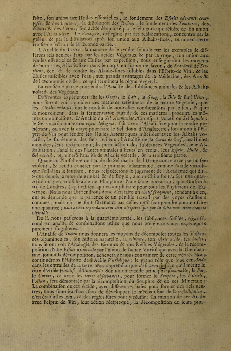 Faire , Ton union aux Huiles efïentielles, le fondement des Efprits odorants ttnt» , 8c des ItquetitSj la diflblution des Réfines, le fondement des Teintures, des , Elixirs 8c des Vernis, fort acide démontré par le fel neutre qni réduite de fon union avec l’Alkali-fixe. Le Vinaigre, déflegmé par des rectifications, concentré parla- gelée, 8c par la diftillatioii aprè. Ion union aux Alkalis-fixes, terminera cette troifîéme feétion de laTeconde partie. L’Aualifé du Tartre , la maniéré de le rendre foluble par les exemples de dif- férens fèis neutres faits par les acides Végétaux 8c par la craye , fon union aux. Huiles effen'tielles & aux Huiles par expveflion , nous enfeigneront Iesmoyens de porter les. Alkalis-fixes dans le corps en forme de favon , de Starksy, de Ste¬ phens, &c & de rendre les Alkalis-fixes folubles dans l’Efprit-de Vin , & les Huiles mifcibles avec l’eau , aux grands avantages dé la Médecine , des Arts &c: de l’œconomie civile , ce qui terminerai le régne Végétal.. La troifîéme partie contiendra l’Analife des fubltances- animales & les Alkalis- volatils des Végétaux. Différentes expériences far les Oeufs, le Lait , le Sang , la Bile 8c fur l'Urine 9 nous feront voir combien ces matières retiennent de la nature Végétale , que les Aikalis volatils font le produit de nouvelles combinaifons par le feu, 8c que Je mouvement, dans la fermentation putride de ces matières, produira les mê¬ mes combinaifons. L’Analife du Sel Ammoniac,Ton efprit volatil ou Sel liquide ; le Sel volatil concret ou efprit déflegmé, fait avec l’Aikali-fixe pour le rendre pé¬ nétrant , ou avec ia craye pour faire le Sel doux d’Angleterre, for. union à l’Ef- prit-de-Vin pour rendre les Huiles Aromatiques mifcibles'avec les Alkalis vo¬ latils , le fondement des Sels huileux ; l’Anahfe de la Cerne de Cerf, les Huiles animales, leur rectification ; la putréfaction des fubfiances Végétales , leur Al- kalifation , l’analife des Plantes animales à fleurs en croix, leur Efprit, Huile , Sc S cl volatil, terminer!! l’anaîife de Alkalis volatils , 8c la troifîéme partie. Quant au Phofphore ou l’acide du Sel marin de l'Urine concentrée par un feu violent , 8c rendu concret par le principe inflammable , comme l’acide vitrioli— que l’eft fians le fouphre , nous refpeCterons le jugement de l’Académie qui dit, 3>que depuis la mort de Xunkel & de Boyle , aucun Chimifte n’a fait une quan- Atité un peu coofidétable de Phofphore d’une feule opération , que Gotfiitch ( de Londres, ) qui eft feu! qui en ait pu faire pour tous les Phyficiens de l’Eu- rope. Nous nous abfliendrons donc d’en faire un chétif fragment, tendant à-rien, qui ne demande que la patience 8c un pénible travail par des voyes d’ailleurs connues , mais qui ne font furement pas celles qu’il faut prendre pour en faire une quantité 3 nous avens cependant tout lieu d’efpérer que par la fuite nous trouverons le véritable. De là nous paflerons à la quatrième partie., les fubfknces fbflî’es, régne Se¬ cond en analife 8c combinaifons utiles que nous préféierons aux expériences purement fîngulieres. L’Analife de Succin nous donnera les moyens de déccmpofer toutes les fubftan— ces bitumineuses , fon hiftoire naturelle , (à teinture, fon offrit acide, fes huiles, nous feront voir l’Analogie des Bitumes 8c des Reflues Végétales, 8c larécom- pofition d’une Réfine artificielle par l’union de l’acide Vitriolique avec la Thereben- tine, joint à fa décompofleion, achèvera de nous convaincre de cette vérité. Nous continuerons l’Hifloiie de l’Acide Vitriolique \ le grand rôle que joue cet Acide dans les entrailles de la terre nftus apprendra que c’eft avec jpjfice qu’il mérite le titre dAcide primitif, àVniverfel : Son union avec le principe inflammable, le Fer,. le Cuivre , de avec les terres abforbantes , pour former le Souphre , les Vitriols Y Alun, fera démontrée par la récompofltion du Souphre & de ces Minéraux;- La cornbinaifon de cet Acide , avec différentes bafes pour former des Sels neu¬ tres, nous fournira l'occafion de développer le méchanifme de la crifiallifation , d’en établir les lpix , 8c des régies fûres pour y réufflr : La mixtion de cet Acide avec l’efprit de Vin, leur action réciproque, la décompofition de leurs prin-