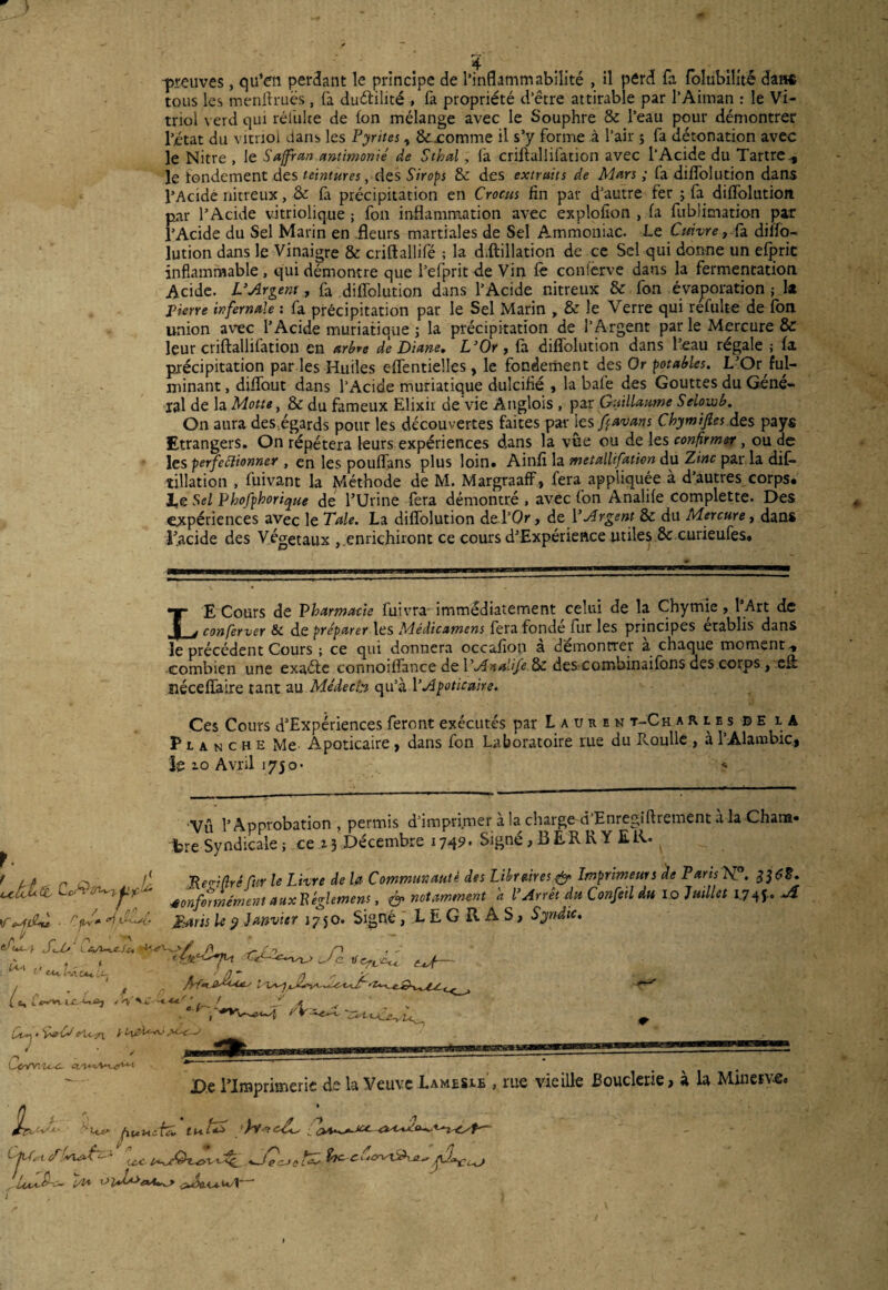 -preuves, qu’en perdant le principe de l’inflammabilité , il perd fa folubiüté dans tous les menftruës, fa duétilité , fa propriété d’être attirable par l’Aiman : le Vi¬ triol \ erd qui réfuite de ton mélange avec le Souphre & l’eau pour démontrer l’état du vitriol dans les Pyrites, & .comme il s’y forme à l’air $ fa détonation avec le Nitre , le Saffran antimonié de S thaï, ta criftalüfation avec l’Acide du Tartre., le rondement des teintures, des Sirops 8c des extraits de Mars ; fa diffolution dans l’Acide nitreux, & ta précipitation en Crocus fin par d’autre fer ; fa diflolution. par l’Acide vitriolique ; fon inflammation avec explofion , fa fublimation par l’Acide du Sel Marin en .fleurs martiales de Sel Ammoniac. Le Cuivre} fa dilfo- lution dans le Vinaigre & criftallifé ; la déflation de ce Sel qui donne un efpric inflammable , qui démontre que Tel prit de Vin fè confèrve dans la fermentation Acide. L'Argent, fa diflolution dans l’Acide nitreux & fon évaporation ; la pierre infernale : fa précipitation par le Sel Marin , & le Verre qui refulte de fon union avec l’Acide muriatique ; la précipitation de l’Argent par le Mercure & leur criftallifation en arbre de Diane. L'Or, fa diflolution dans l’eau régale ; fa précipitation par les Huiles eflentielles, le fondement des Or potables. L’Or ful¬ minant , diflbut dans l’Acide muriatique dulcifié , la bafe des Gouttes du Géné¬ ral de la Motte, & du fameux Elixir de vie Anglois , par Guillaume Selowb. On aura des,égards pour les découvertes faites par les favant Chymips des pays Etrangers. On répétera leurs expériences dans la vue ou de les confirmer, ou de les perfectionner , en les pouflans plus loin. Ainfi la metallifation du Zinc par la dif- tillation , fuivant la Méthode de M. Margraaff, fera appliquée à d’autres corps. X,e Sel Phofphorique de l’Urine fera démontré , avec fon Analife complette. Des expériences avec le Taie. La diflolution de l’Or, de l'Argent 8c du Mercure, dans l’acide des Végétaux enrichiront ce cours d’Expérience utiles 8c curieufes. *|T E Cours de Pharmacie fuivra immédiatement celui de la Chymie , l Art de . | j conferver & de préparer les Médicamens fera fonde fur les principes établis dans le précédent Cours ; ce qui donnera occafion a démontrer a chaque moment, combien une exaéfe connoiflance de VAnalife&c des-combinaifons des cotps, cfl néceflaire tant au Médecin qu’à 1 ’Apoticaire. Ces Cours d’Expériences feront exécutés par Lauren t-Ch arles b e la Planche Me Apoticaire, dans fon Laboratoire rue du Roulle , à l’Alambic, le io Avril 1750- '? VA l’Approbation, permis d’imprimer a la charge-d Enregiftretnent a la Chans* fcre Syndicale -, ce %3 Décembre 1749. Signé, BERRY ER. ^ , J ^ o o* /• Re<ri(lré fur le Livre de la Communauté des Libraires & Imprimeurs de Paris AT°. rpLct Le 4onf^nément auxPéglemens, & notamment a l’Arrêt du Confctl dtt 1.0 Juillet 174J.. JÎ WnC . V* <nv^î- Parts U y Janvier 17 50. Signé, L E G RAS, Syndic. » y _ / .s \ - S-l>' Ovk.'/ /t r\ - A C. *** u «, t 0” l A “ S f O s {c,l^vvUUiîj / J- A , ^ Ar tp * W V cVc-fL i Oi&U-AJ J - ■ > UpYYiVC4. ctn. De l’Imprimerie de la Veuve Lamesle , rue vieille Bouderie, a la Minerve» bocjl- • 1^ jpiuctifcu ’Iy<? 714< cTfyu^’- r^c fat-c&rv&i** A1