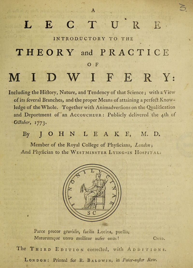 £> L E C T U R r\ h INTRODUCTORY TO THE ' THEORY and PRACTIC O F MIDWIFERY: Including the Hiftory, Nature, and Tendency of that Science; with a View of its feveral Branches, and the proper Means of attaining a perfect Know¬ ledge of the Whole. Together with Animadverfions on the Qualification and Deportment of an Accoucheur : Publicly delivered the 4th of October, 1773* By JOHN LEAKE, M. D. Member of the Royal College of Phyficians, London; And Phyfician to the Westminster Lying-in Hospital; Parce precor gravidic, facilis Lucina, puellis^ Maturiimque utero mollitur aufer onus! Ovid. The Third Edition corrected, with Additions. London: Printed for R. Baldwin, in Pater-nofter Row. i '