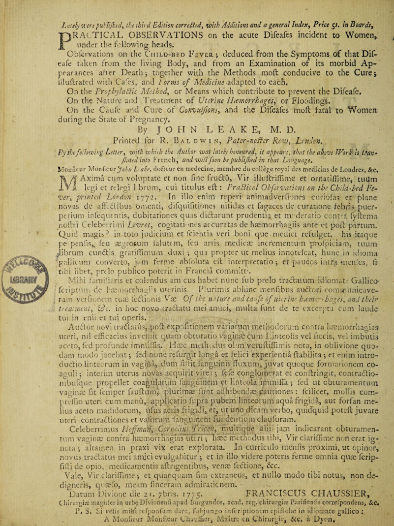 Lately were pultijked, the third Edition torrefied, with Additions and a general Index, Price $s. in Boards, PRACTICAL OBSERVATIONS on the acute Difeafes incident to Women, under the following heads. Obfervations on the Child-bed Fever *, deduced from the Symptoms of that Dif- eafe taken from the living Body, and from an Examination of its morbid Ap¬ pearances after Death; together with the Methods molt conducive to the Cure; iiluilrated with Cares, and terms of Medicine adapted to each. On the ProphylabUc Method, or Means which contribute to prevent the Difeafe. On the Nature and Treatment of Uterine Hemorrhages-, or Floodings. On the Caufe and Cure of Gonvulfions, and the Difeafes moft fatal to Women during the State of Pregnancy. By J O II N LEAK E, M. D. Printed for R. Baldwin, Pater-ncfter Row, London. Py {hefollowing Letter, 'with which the Author was lately honoured, it appears, that the above TVork- is t?{in¬ flated into French, and willfoon be publifloed in that Language. Monfieur Monficur John Late, do&cur en medecine, membre du college royal des medicins de Londres, &c. /f Axima cum voluptate et non fine frudu, Vir illuftriffime et orrtatiflime, tuUm JlVJ, legi et relegi 1 brum, cui titulus eft: PraLlical Obfavaticns on the Child-bed Fe- tVer, printed London 1772. In illo enim reperi ani mad ver Clones curiofas et plane novas de affedibus omenti, difquifitiones nitidas et fagaces de curationc febris puer- perium infequentis, dubitationes quas didarunt prudentia et mederatlo contra fyftema noflri Celeberrimi Lcvret, cogitatLnes accuratas de haemorrhagiis ante et poll: partum. Quid magis ? in toto judicium et feientia veri boni que medici refulget. his itaque pe; penfis5i feu asgrosum fa lute m, feu artis. medicae inefementum profpiciam, tuum jilbrum cundis gratilTimum duxi •, qua propter ut melius innotefcat, hunc in idioma ' gallicum converto, jam ferme abfoluta eft interpretation et paucos intra rnenfes, ft tibi libet, prtlo publico poterit in Francia committh Mihi famifiaris et colendus anreus habet nunc fub prelo tra datum idiom ate Gallico- feriptum de htemorrhagiis umrinis. Plurimis abhinc menfibus audori comm unicave- ram verfionem turn fedionis Vd Of the nature and caufe of uterine hwmort hages, and their treatment, idc. in hoc novo .tradatu mei amici, multa font de te excerpta cum lands tui in enii et tui operis. Audi or novi tradaths,:poft expoiitionem variarum methodorum contra hremorrhagias uteri, nil efficaciws in verb it quam obturatio vaginae cum Linteolis vel ficcis, vel imbutis ace to, fed profunde immiffis. Hsec method us ohm vetuftiffimis nota, in oblivione quo- dam mode jacebat; fed nunc refurgit longa et felici experientia ftabilita ; et enim intro- dudio lintecrum in vagiiVa, dum iiirit Sanguinis fiuxum, juvat quoque formationem co- aguli •, interim uterus novas acquirit virei; fefe conglomerat et conftringit, contradio- nibufque propellet coagtilatum fanguinem et linteola immifia ; fed ut obturamentutn vaginae fit temper fault urn} plurimae funt adhibendae caudones: fcilicet, mollis com- preffio uteri cum manu, applicatio fupra pubem linteorum aqua frigid a, aut forfan me¬ lius aceto madidorum, ilfus aeris frigidi,et, ut uno dicam veibo, quidquid .poteft juvare uteri contradiones et vaforum fanguinem fiindentium claufuram. Celeberrimus licffMcdkg Gpfqefius Lricen, multique alii jam indicarant obturamen- turn vagina? contra hsemorrftagTas utTri; Tiasc metneaus tihi, Vir clariffime non erat ig- ncta ; altarr.cn in praxi vix erat explorata. In curriculo ffienfis proximi, ut opinor, novas tradatus mei amjci evulgabitur •, et in illo videre poteris ferme omnia quae ferip- fifti de opio, medicamentis aftngentibns, venae fedione, &c. Vale,’Vir clariffime; et quanquam fim extraneus, et nulio modo tibi notus, non de- digneris, qusefo, meam fince’ram admifaticnem. Datum Divione die 21. 7bris. 1775. FRANCISCUS CLIAUSS1ER, C hirurgiae magiiler in urbe Divionenfi apud Burgundos, acad. reg. chirurgiaj Parifienfis correipondens, Sic. P, S. Si velis mihi refponfum dare, fubjungo infcr;ptionem epiftols in idiorxrate galjico ; A M011 fitur Mohfreur Chau filer, Maine en Chiruqoe, &c, a Dyen,