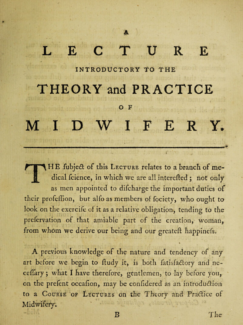 LECTURE INTRODUCTORY TO THE THEORY and PRACTICE O F MIDWIFERY. P HE fubject of this Lecture relates to a branch of me¬ dical fcience, in which we are all interefted ; not only as men appointed to difcharge the important duties of their profeffion, but alfo as members offociety, who ought to look on the exercife of it as a relative obligation, tending to the prefervation of that amiable part of the creation, woman, from whom we derive our being and our greatefl: happinefs. A previous knowledge of the nature and tendency of any art before we, begin to ftudy it, is both fatisfactory and ne- cefTary; what I have therefore, gentlemen, to lay before you, ' on the prefent occalion, may be confidered as an introduction to a Course of Lectures on the Theory and Practice of Midwifery. B The