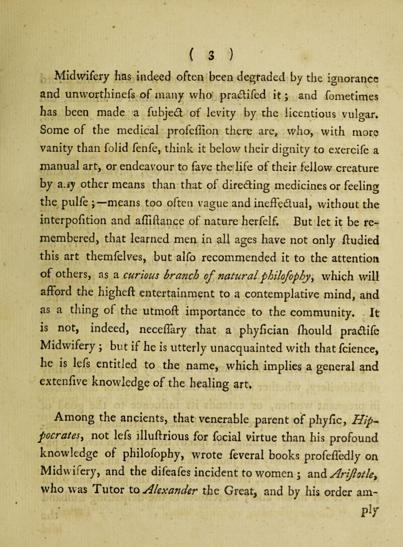 Midwifery has indeed often been degraded by the ignorance and unvvorthinefs of many who pradtifed it; and feme times has been made a fubjedt of levity by the licentious vulgar. Some of the medical profeffion there are* who, with more vanity than folid fenfe, think it below their dignity to exercife a manual art, or endeavour to fave the life of their fellow creature by ajy other means than that of directing medicines or feeling the pulfe means too often vague and ineffectual, without the interpofition and affiftanee of nature herfelf. But let it be re¬ membered, that learned men in all ages have not only ftudied this art themfelves, but alfo recommended it to the attention of others, as a curious branch of naturalphilofophyr which will afford the higheft entertainment to a contemplative mind, and as a thing of the utmoft importance to the community. It is not, indeed, neceffary that a phyfician fhould pradtife Midwifery; but if he is utterly unacquainted with that fcience, he is lefs entitled to the name, which implies a general and extenfive knowledge of the healing art. Among the ancients, that venerable parent of phyfic, Hip- pocrates, not lefs llluftrious for focial virtue than his profound knowledge of philofophy, wrote feveral books profelledly on Midwifery, and the difeafes incident to women ; and Arijlotle, who was Tutor to Alexander the Great^ and by his order am- : • p lr
