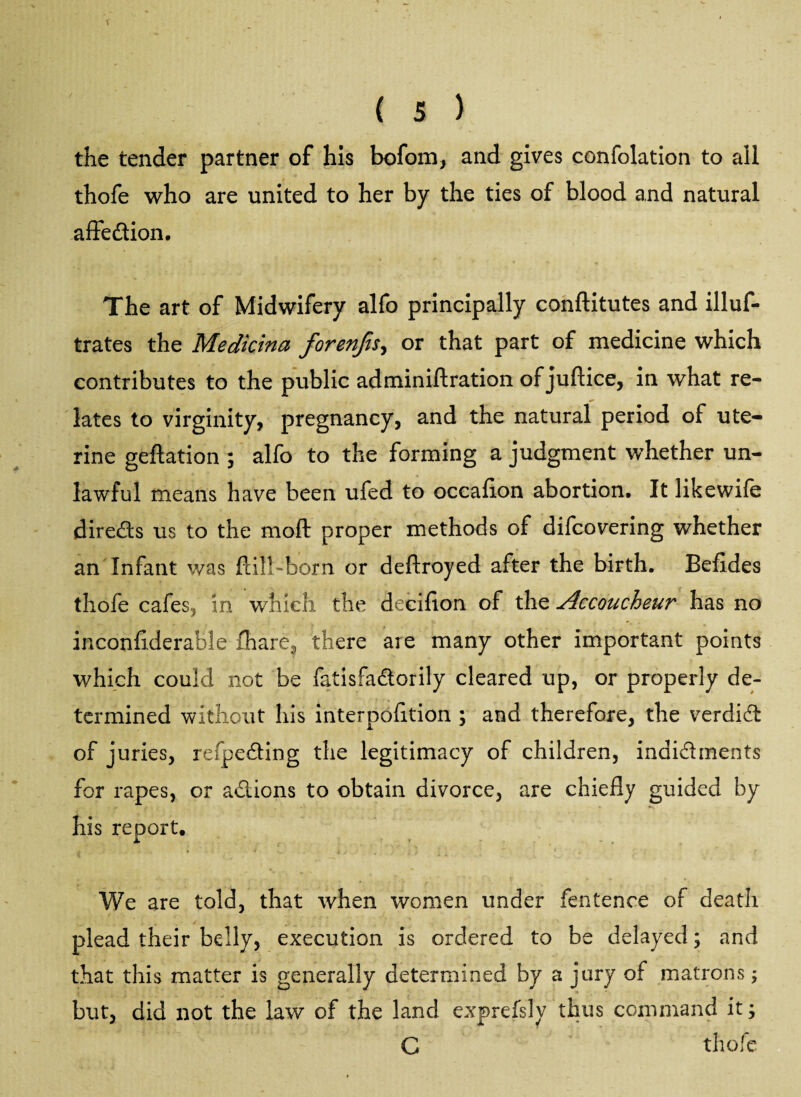f { 5 ) the tender partner of his bofom, and gives confolation to all thofe who are united to her by the ties of blood and natural affedion. The art of Midwifery alfo principally conftitutes and illuf- trates the Medicina forenfis^ or that part of medicine which contributes to the public adminiftration of juftice, in what re¬ lates to virginity, pregnancy, and the natural period of ute¬ rine geftation ; alfo to the forming a judgment whether un¬ lawful means have been ufed to occafion abortion. It likewife direds us to the moft proper methods of difcovering whether an Infant was ftil!-born or deftroyed after the birth. Befides thofe cafes., in which the decifion of the Accoucheur has no inconfiderable fhare3 there aie many other important points which could not be fatisfadorily cleared up, or properly de¬ termined without his interpofttion ; and therefore, the verdid of juries, refpeding the legitimacy of children, indidments for rapes, or adions to obtain divorce, are chiefly guided by his report. We are told, that when women under fentence of death plead their belly, execution is ordered to be delayed; and that this matter is generally determined by a jury of matrons; but, did not the law of the land exprefsly thus command it; C thofe
