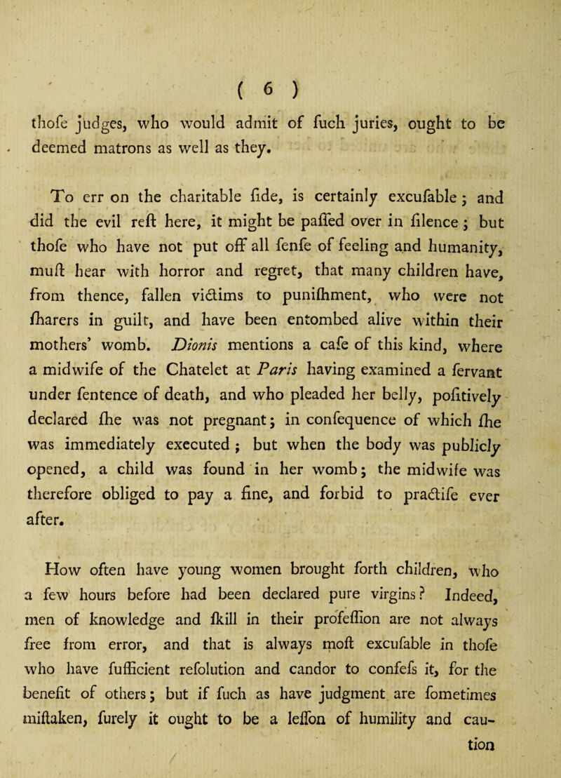 thofe judges, who would admit of fuch juries, ought to be deemed matrons as well as they. To err on the charitable fi.de, is certainly excufable 3 and did the evil reft here, it might be paffed over in filence 3 but thofe who have not put off all fenfe of feeling and humanity, muft hear with horror and regret, that many children have, from thence, fallen vi&ims to punifhment, who were not fharers in guilt, and have been entombed alive within their mothers’ womb. Dionis mentions a cafe of this kind, where a midwife of the Chatelet at Paris having examined a fervant under fentence of death, and who pleaded her belly, pofitively declared fhe was not pregnant 3 in confequence of which fhe was immediately executed ; but when the body was publicly opened, a child was found in her womb; the midwife was therefore obliged to pay a fine, and forbid to pradtife ever after. How often have young women brought forth children, who a few hours before had been declared pure virgins? Indeed, men of knowledge and Ikill in their profeflion are not always free from error, and that is always moft excufable in thofe who have fufiicient refolution and candor to confefs it, for the benefit of others 3 but if fuch as have judgment are fometimes miftaken, furely it ought to be a lelfon of humility and cau¬ tion
