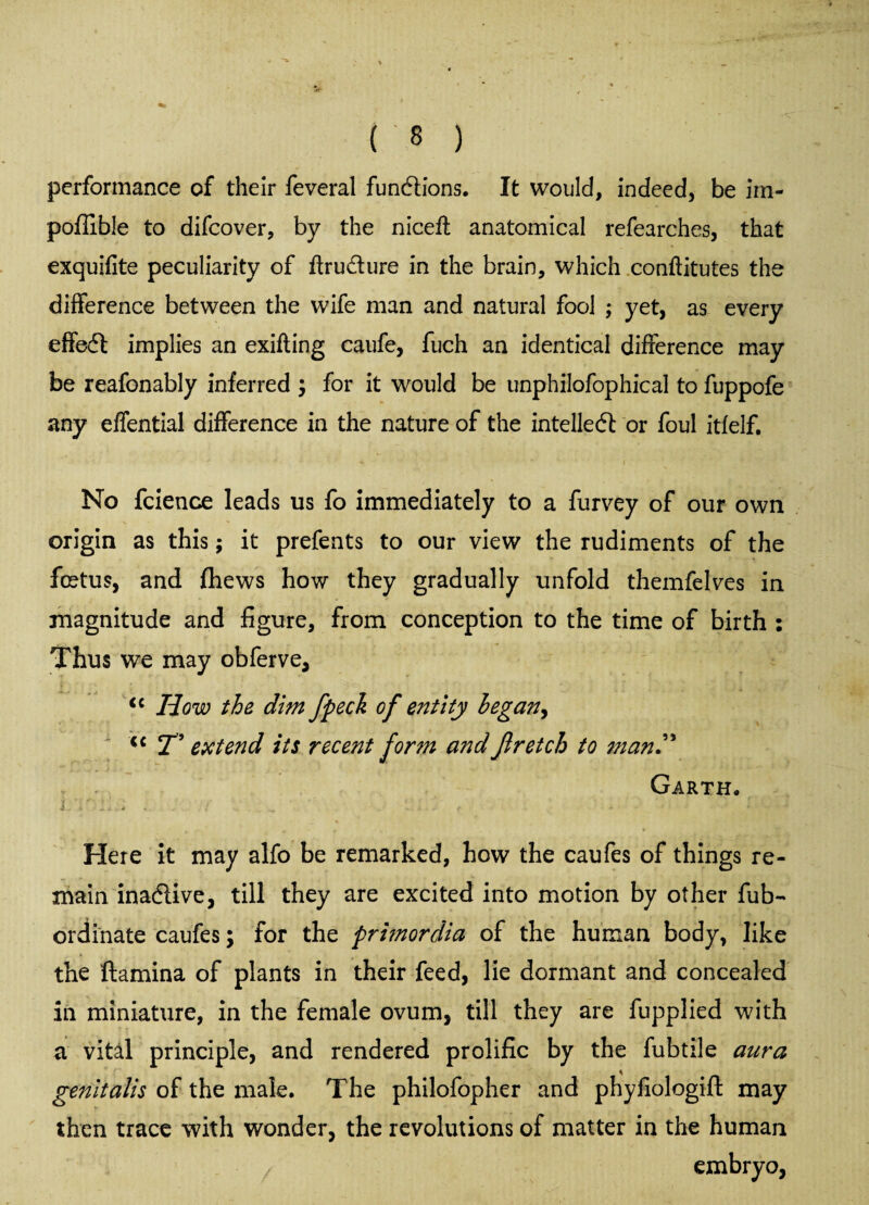 performance of their feveral functions. It would, indeed, be im- poffible to difcover, by the nice# anatomical refearches, that exquifite peculiarity of ftru&ure in the brain, which conftitutes the difference between the wife man and natural fool ; yet, as every effedt implies an exifling caufe, fuch an identical difference may be reafonably inferred ; for it would be unphilofophical to fuppofe any effential difference in the nature of the intellect or foul itfelf. No fcience leads us fo immediately to a furvey of our own origin as this; it prefents to our view the rudiments of the foetus, and fhews how they gradually unfold themfelves in magnitude and figure, from conception to the time of birth : Thus we may obferve, <c How the dim jpeck of entity began, <c T’ extend its recent form and Jlretch to man” Garth* Here it may alfo be remarked, how the caufes of things re¬ main inactive, till they are excited into motion by other fub- ordinate caufes; for the pri?nordia of the human body, like the ftamina of plants in their feed, lie dormant and concealed in miniature, in the female ovum, till they are fupplied with a vital principle, and rendered prolific by the fubtile aura genitalis of the male. The philofopher and phyfiologift may then trace with wonder, the revolutions of matter in the human embryo,