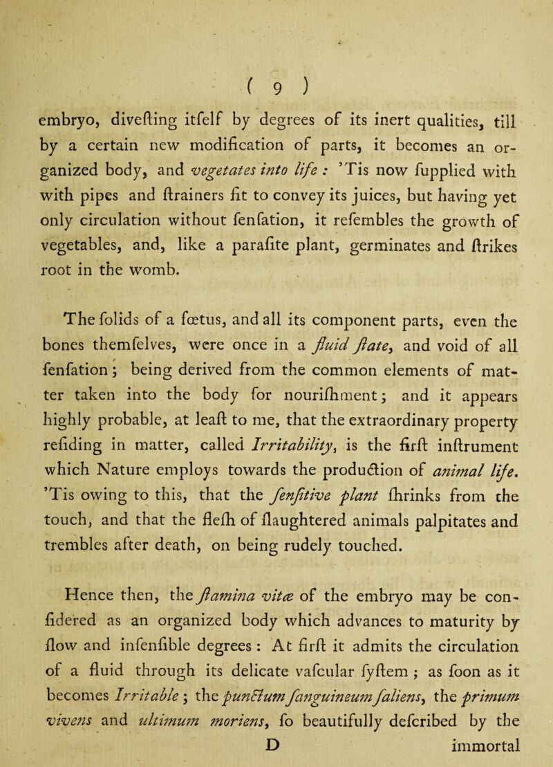 embryo, diverting itfelf by degrees of its inert qualities, till by a certain new modification of parts, it becomes an or¬ ganized body, and vegetates into life : ’Tis now fupplied with with pipes and ftrainers fit to convey its juices, but having yet only circulation without fenfation, it refembles the growth of vegetables, and, like a parafite plant, germinates and ftrikes root in the womb. The folids of a foetus, and all its component parts, even the bones themfelves, were once in a fluid flate> and void of all fenfation; being derived from the common elements of mat¬ ter taken into the body for nourifhment; and it appears highly probable, at leaft to me, that the extraordinary property refiding in matter, called Irritability, is the firft inftrument which Nature employs towards the production of animal life. ’Tis owing to this, that the flenfltive plant fhrinks from the touch, and that the flefh of flaughtered animals palpitates and trembles after death, on being rudely touched. Hence then, the flamina vitce of the embryo may be con- fidered as an organized body which advances to maturity by flow and infenfible degrees : At firft it admits the circulation of a fluid through its delicate vafcular fyftem ; as foon as it becomes Irritable ; the pun Bum flanguineumfallens the primum vivens and ultimum morie77s, fo beautifully deferibed by the D immortal
