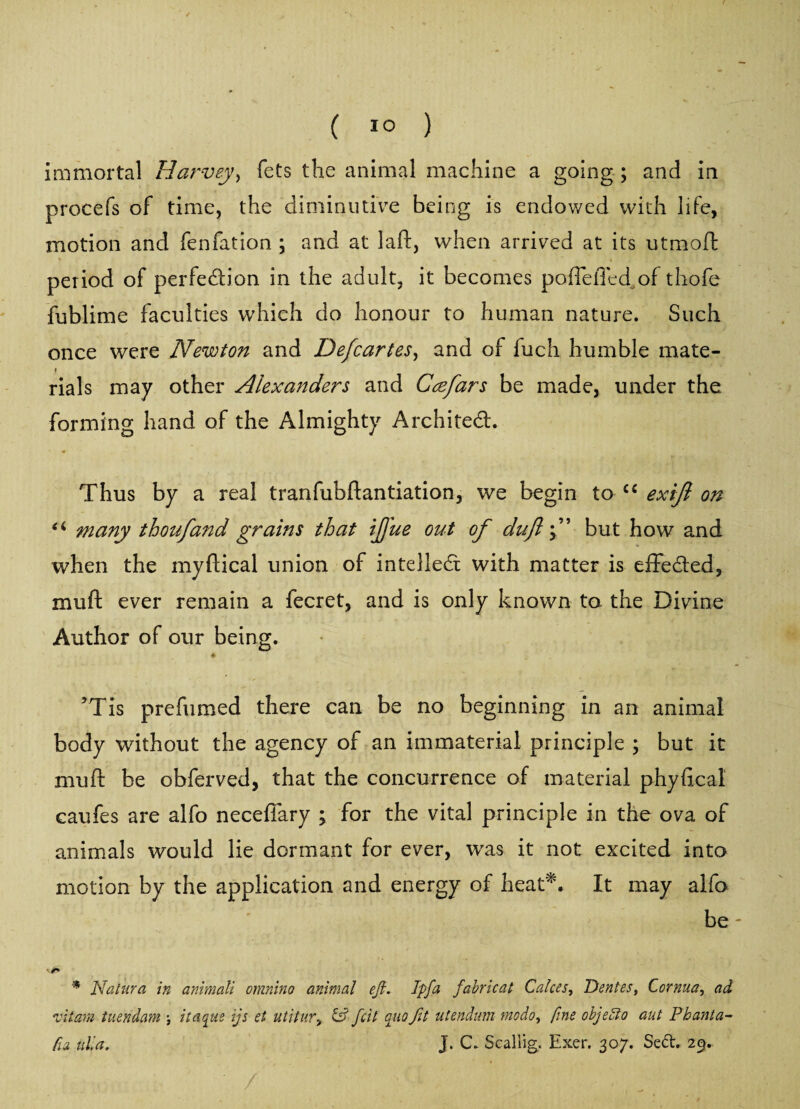 ( !0 ) immortal Harvey, fets the animal machine a going ; and in procefs of time, the diminutive being is endowed with life, motion and fenfation ; and at laid:, when arrived at its utmoft period of perfection in the adult, it becomes poffeffed of thofe fublime faculties which do honour to human nature. Such once were Newton and Defcartes, and of fuch humble mate- rials may other Alexanders and Ccefars be made, under the forming hand of the Almighty Architect. Thus by a real tranfubftantiation, we begin to C£ exift on ei many thoufand grains that tjj'ue out of duff but how and when the myftical union of intellect with matter is effected, mu ft ever remain a fecret, and is only known to the Divine Author of our being. ♦ JTis prefumed there can be no beginning in an animal body without the agency of an immaterial principle ; but it mu ft be obferved, that the concurrence of material phyftcal caufes are alfo neceffary ; for the vital principle in the ova of animals would lie dormant for ever, was it not excited into motion by the application and energy of heat*. It may alfo be * Natura in animali omnino animal eft. Ipfa fabricat Calces, Dentes, Cornua, ad z'itam tuendam itaque ijs et utitur, iP fcit quo fit utendum modo, fine objedto aut Phanta- fra nil a. J. C. Scaliig. Exer. 307. Sed. 29.