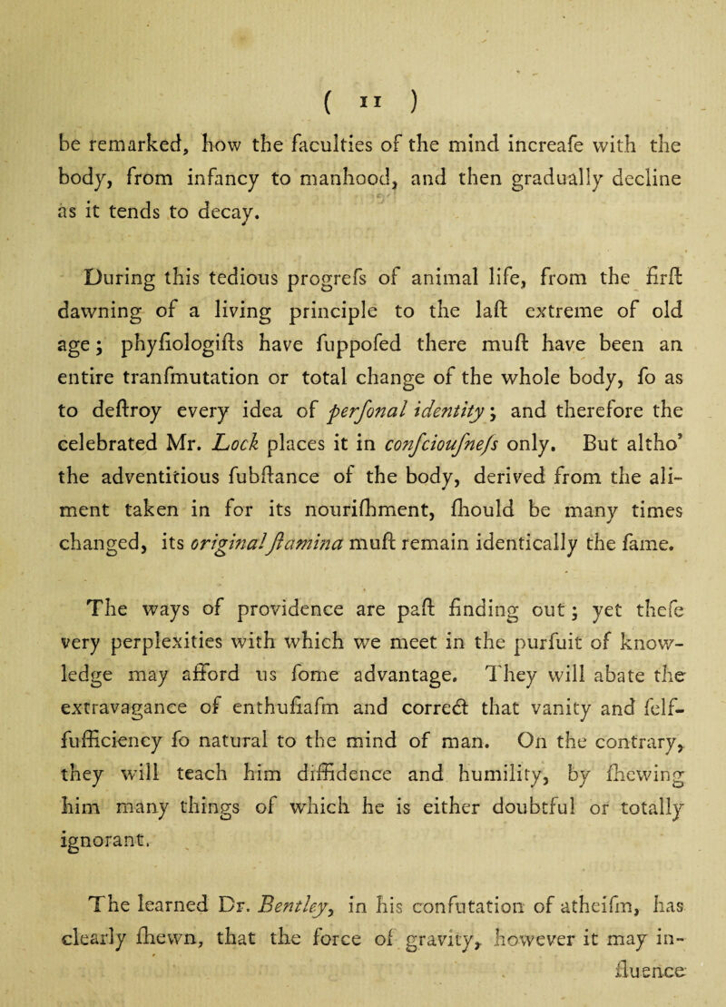 ( ” ) be remarked, bow the faculties of the mind increafe with the body, from infancy to manhood, and then gradually decline * c, * \ as it tends to decay. During this tedious progrefs of animal life, from the fird dawning of a living principle to the lad extreme of old age; phyfiologids have fuppofed there rauft have been an entire tranfmutation or total change of the whole body, fo as to dedroy every idea of perfonal identity \ and therefore the celebrated Mr. Lock places it in confcioufnefs only. But altho the adventitious fubdance of the body, derived from the ali¬ ment taken in for its nourishment, fliould be many times changed, its originalftarnina mud remain identically the fame. The ways of providence are pad finding out; yet thefe very perplexities with which we meet in the purfuit of know¬ ledge may afford us fome advantage. They will abate the extravagance of enthufiafm and correcd that vanity and felfi- fufficiency fo natural to the mind of man. On the contrary, they will teach him diffidence and humility, by die wing him many things of which he is either doubtful or totally ignorant, The learned Dr. Bentley, in his confutation of atheifm, has clearly fhewn, that the force of gravity, however it may in- * duenee